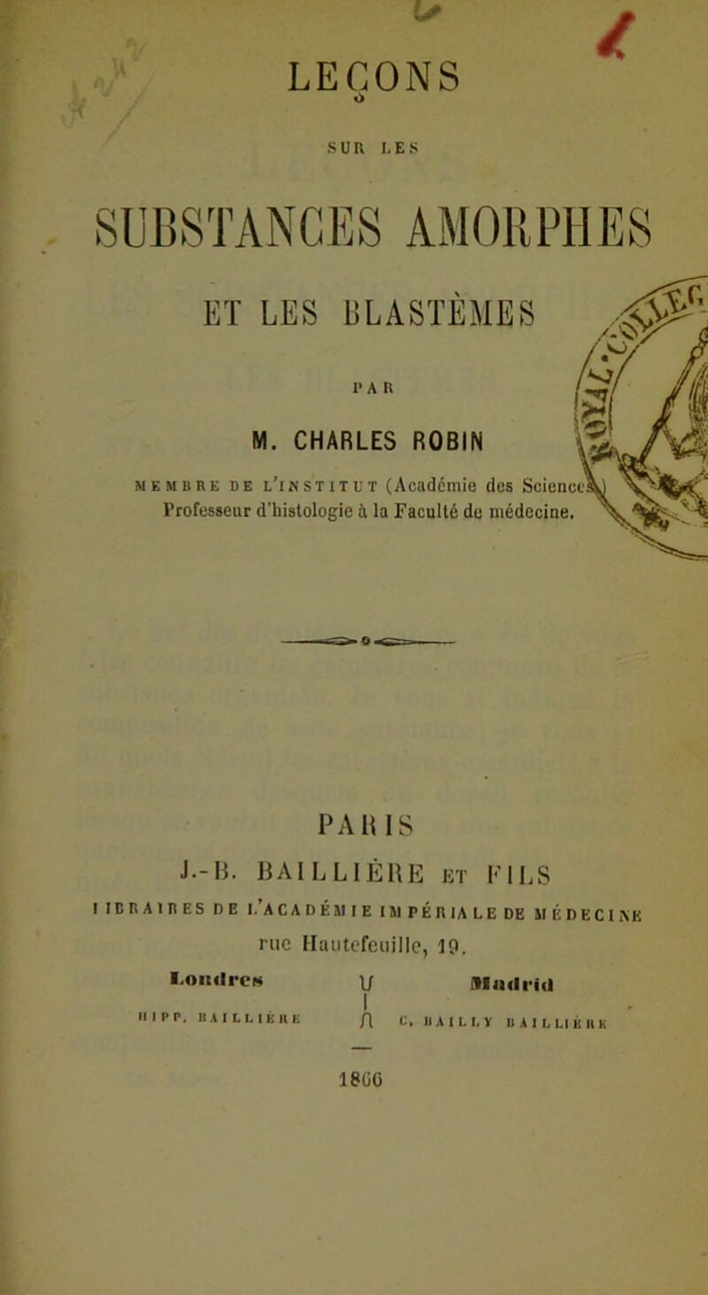 LEÇONS O SUR LES SUBSTANCES AMORPHES ET LES BLASTÈMES PAU M. CHARLES ROBIN membre de l’institut (Academie des Science Professeur d'histologie à la Faculté du médecine. PARIS J.-B. BAILLIÈRE et FILS I IC R A IR ES DE I.’AC A D ÉM I E I 51 P É R IA L E DE II ÉD EC I NE rue Hautefeuille, 10. Londres U I Il IP P, BAILLIEllË C, BAILLY BAILLI ÉnK 18UG