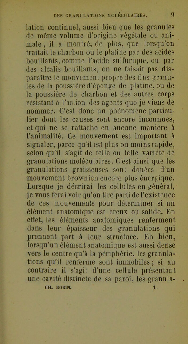 lation continuel, aussi bien que les granules de môme volume d’origine végétale ou ani- male ; il a montré, de plus, que lorsqu’on traitait le charbon ou le platine par des acides bouillants, comme l’acide sulfurique, ou par des alcalis bouillants, on ne faisait pas dis- paraître le mouvement propre des fins granu- les de la poussière d’éponge de platine, ou de la poussière de charbon et des autres corps résistant à l’action des agents que je viens de nommer. C’est donc un phénomène particu- lier dont les causes sont encore inconnues, et qui ne se rattache en aucune manière à l’animalité. Ce mouvement est important à signaler, parce qu’il est plus ou moins rapide, selon qu’il s’agit de telle ou telle variété de granulations moléculaires. C’est ainsi que les granulations graisseuses sont douées d’un mouvement brownien encore plus énergique. Lorsque je décrirai les cellules en général, je vous ferai voir qu’on tire parti de l’existence de ces mouvements pour déterminer si un élément anatomique est creux ou solide. En effet, les éléments anatomiques renferment dans leur épaisseur des granulations qui prennent part à leur structure. Eh bien, lorsqu’un élément anatomique est aussi dense vers le centre qu’à la périphérie, les granula- tions qu’il renferme sont immobiles; si au contraire il s’agit d’une cellule présentant une cavité distincte de sa paroi, les granula- CH. ROBIN. 1.