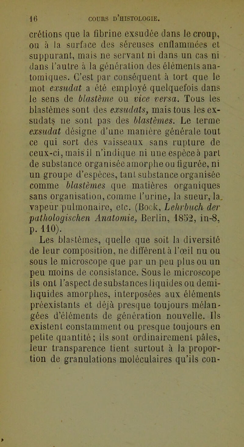 crôlions que la fibrine exsudée dans le croup, ou à la surface des séreuses enflammées el suppurant, mais ne servant ni dans un cas ni dans l’autre à la génération des éléments ana- tomiques. C’est par conséquent à tort que le mot exsudât a été employé quelquefois dans le sens de blastème ou vice versa. Tous les blastèmes sont des exsudats, mais tous les ex- sudais ne sont pas des blastèmes. Le terme exsudât désigne d’une manière générale tout ce qui sort des vaisseaux sans rupture de ceux-ci, mais il n’indique ni une espèce à part de substance organisée amorphe ou figurée, ni un groupe d’espèces, tant substance organisée comme blastèmes que matières organiques sans organisation, comme l’urine, la sueur, la. vapeur pulmonaire, etc. (Bock, Lehrbuch der pathologischen Anatomie, Berlin, 1852, in-8, p. 110). Les blastèmes, quelle que soit la diversité de leur composition, ne diffèrent à l’œil nu ou sous le microscope que par un peu plus ou un peu moins de consistance. Sous le microscope ils ont l’aspect desubstances liquides ou demi- liquides amorphes, interposées aux éléments préexistants et déjà presque toujours mélan- gées d’éléments de génération nouvelle. Ils existent constamment ou presque toujours en petite quantité; ils sont ordinairement pâles, leur transparence tient surtout à la propor- tion de granulations moléculaires qu’ils con-