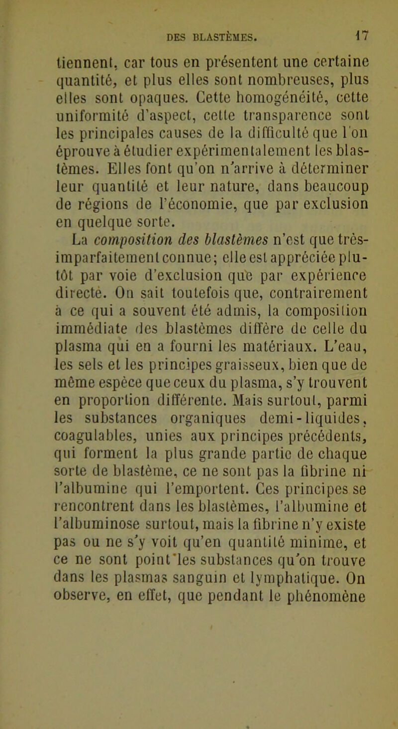 tiennent, car tous en présentent une certaine quantité, et plus elles sont nombreuses, plus elles sont opaques. Cette homogénéité, cette uniformité d’aspect, cette transparence sont les principales causes de la difficulté que l'on éprouve à étudier expérimentalement les blas- tèmes. Elles font qu’on n’arrive à déterminer leur quantité et leur nature, dans beaucoup de régions de l’économie, que par exclusion en quelque sorte. La composition des blastèmes n’est que très- imparfaitemenlconnue; elle est appréciée plu- tôt par voie d’exclusion que par expérience directe. On sait toutefois que, contrairement à ce qui a souvent été admis, la composilion immédiate des blastèmes diffère de celle du plasma qui en a fourni les matériaux. L’eau, les sels et les principes graisseux, bien que de même espèce que ceux du plasma, s’y trouvent en proportion différente. Mais surtout, parmi les substances organiques demi-liquides, coagulables, unies aux principes précédents, qui forment la plus grande partie de chaque sorte de blastème, ce ne sont pas la fibrine ni l’albumine qui l’emportent. Ces principes se rencontrent dans les blastèmes, l’albumine et l’albuminose surtout, mais la fibrine n’y existe pas ou ne s’y voit qu’en quantité minime, et ce ne sont point'les substances qu’on trouve dans les plasmas sanguin et lymphatique. On observe, en effet, que pendant le phénomène