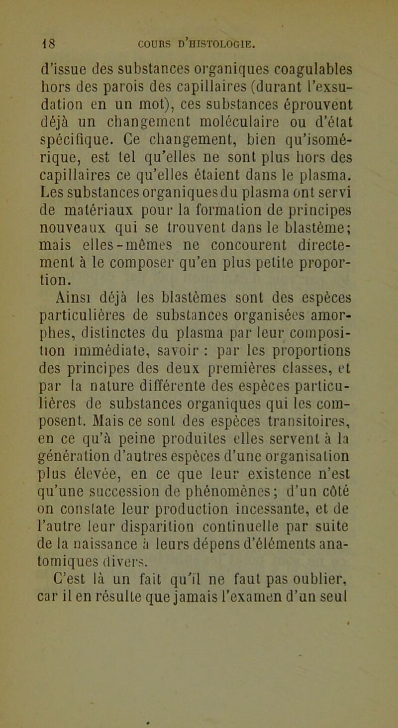 d’issue des substances organiques coagulables hors des parois des capillaires (durant l’exsu- dation en un mot), ces substances éprouvent déjà un changement moléculaire ou d’élat spécifique. Ce changement, bien qu’isomé- rique, est tel qu’elles ne sont plus hors des capillaires ce qu’elles étaient dans le plasma. Les substances organiques du plasma ont servi de matériaux pour la formation de principes nouveaux qui se trouvent dans le blastème; mais elles-mômes ne concourent directe- ment à le composer qu’en plus petite propor- tion. Ainsi déjà les blastèmes sont des espèces particulières de substances organisées amor- phes, distinctes du plasma par leur composi- tion immédiate, savoir : par les proportions des principes des deux premières classes, et par la nature différente des espèces particu- lières de substances organiques qui les com- posent. Mais ce sont des espèces transitoires, en ce qu’à peine produites elles servent à la génération d’autres espèces d’une organisation plus élevée, en ce que leur existence n’est qu’une succession de phénomènes; d’un côté on constate leur production incessante, et de l’autre leur disparition continuelle par suite de la naissance à leurs dépens d’éléments ana- tomiques divers. C’est là un fait qu’il ne faut pas oublier, car il en résulte que jamais l’examen d’un seul