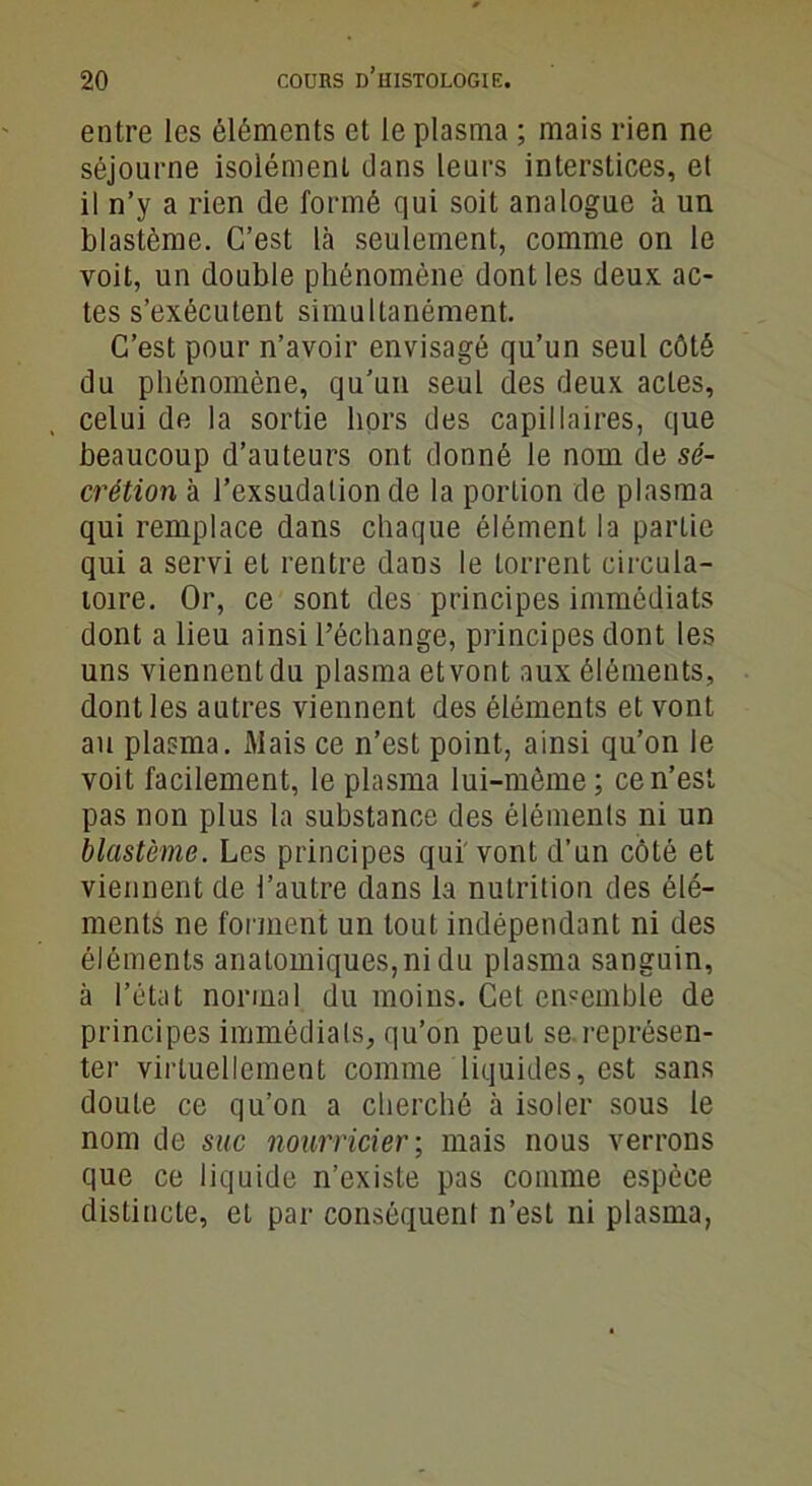 entre les éléments et le plasma ; mais rien ne séjourne isolément clans leurs interstices, et il n’y a rien de formé qui soit analogue à un blastème. C’est là seulement, comme on le voit, un double phénomène dont les deux ac- tes s’exécutent simultanément. C’est pour n’avoir envisagé qu’un seul côté du phénomène, qu’un seul des deux actes, celui de la sortie hors des capillaires, que beaucoup d’auteurs ont donné le nom de sé- crétion à l’exsudation de la portion de plasma qui remplace dans chaque élément la partie qui a servi et rentre dans le torrent circula- toire. Or, ce sont des principes immédiats dont a lieu ainsi l’échange, principes dont les uns viennent du plasma et vont aux éléments, dont les autres viennent des éléments et vont au plasma. Mais ce n’est point, ainsi qu’on le voit facilement, le plasma lui-même; ce n’est pas non plus la substance des éléments ni un blastème. Les principes qui'vont d’un côté et viennent de l’autre dans la nutrition des élé- ments ne forment un tout indépendant ni des éléments anatomiques, ni du plasma sanguin, à l’état normal du moins. Cet ensemble de principes immédiats, qu’on peut se.représen- ter virtuellement comme liquides, est sans doute ce qu’on a cherché à isoler sous le nom de sac nourricier; mais nous verrons que ce liquide n’existe pas comme espèce distincte, et par conséquent n’est ni plasma,