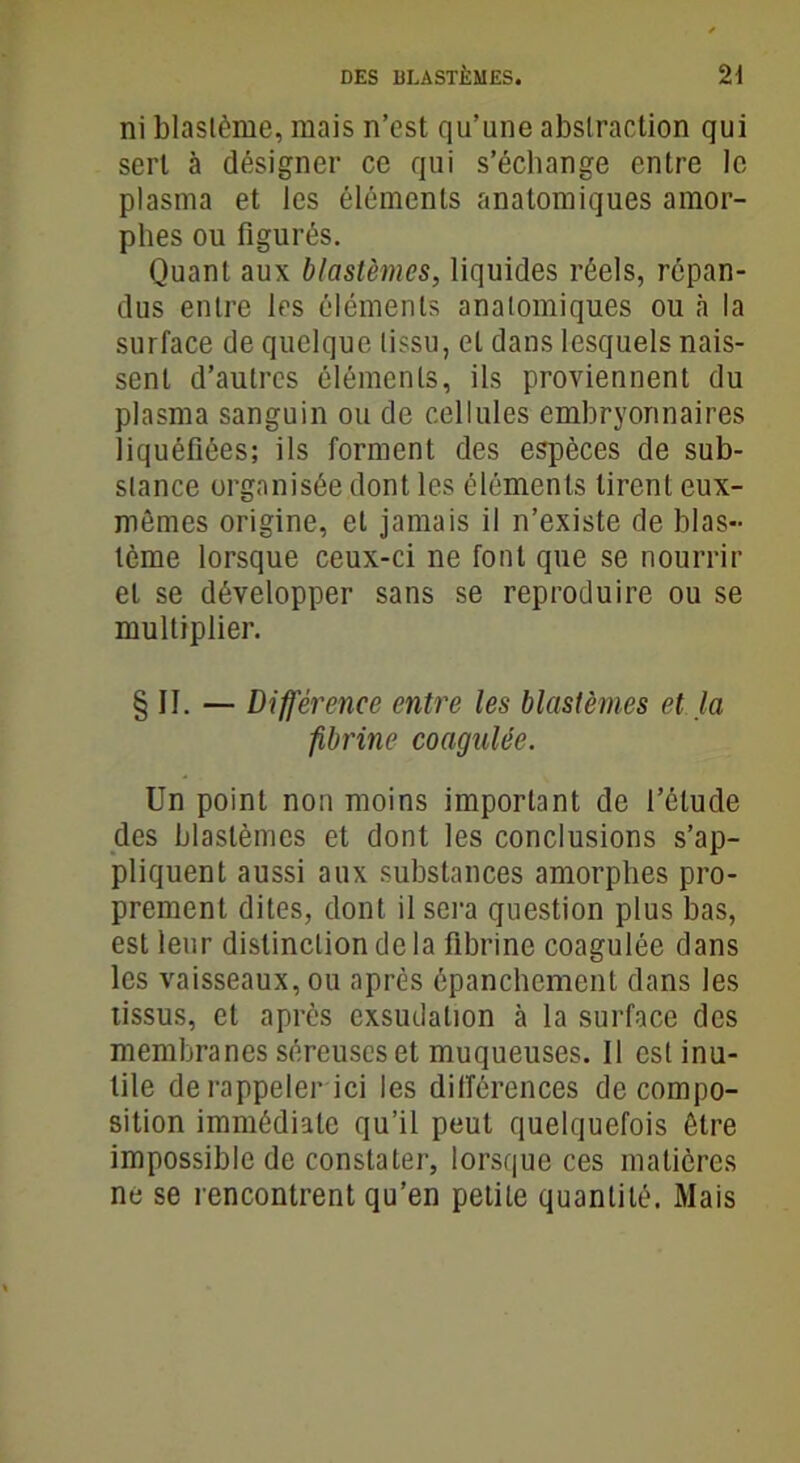 ni blastème, mais n’est qu’une abstraction qui sert à désigner ce qui s’échange entre le plasma et les éléments anatomiques amor- phes ou figurés. Quant aux blastèmes, liquides réels, répan- dus entre les éléments anatomiques ou à la surface de quelque tissu, et dans lesquels nais- sent d’autres éléments, ils proviennent du plasma sanguin ou de cellules embryonnaires liquéfiées; ils forment des espèces de sub- stance organisée dont les éléments tirent eux- mêmes origine, et jamais il n’existe de blas- tème lorsque ceux-ci ne font que se nourrir et se développer sans se reproduire ou se multiplier. § II. — Différence entre les blastèmes et. la fibrine coagulée. Un point non moins important de l’élude des blastèmes et dont les conclusions s’ap- pliquent aussi aux substances amorphes pro- prement dites, dont il sera question plus bas, est leur distinction de la fibrine coagulée dans les vaisseaux, ou après épanchement dans les tissus, et après exsudation à la surface des membranes séreuses et muqueuses. Il est inu- tile de rappeler ici les différences décompo- sition immédiate qu’il peut quelquefois être impossible de constater, lorsque ces matières ne se rencontrent qu’en petite quantité. Mais