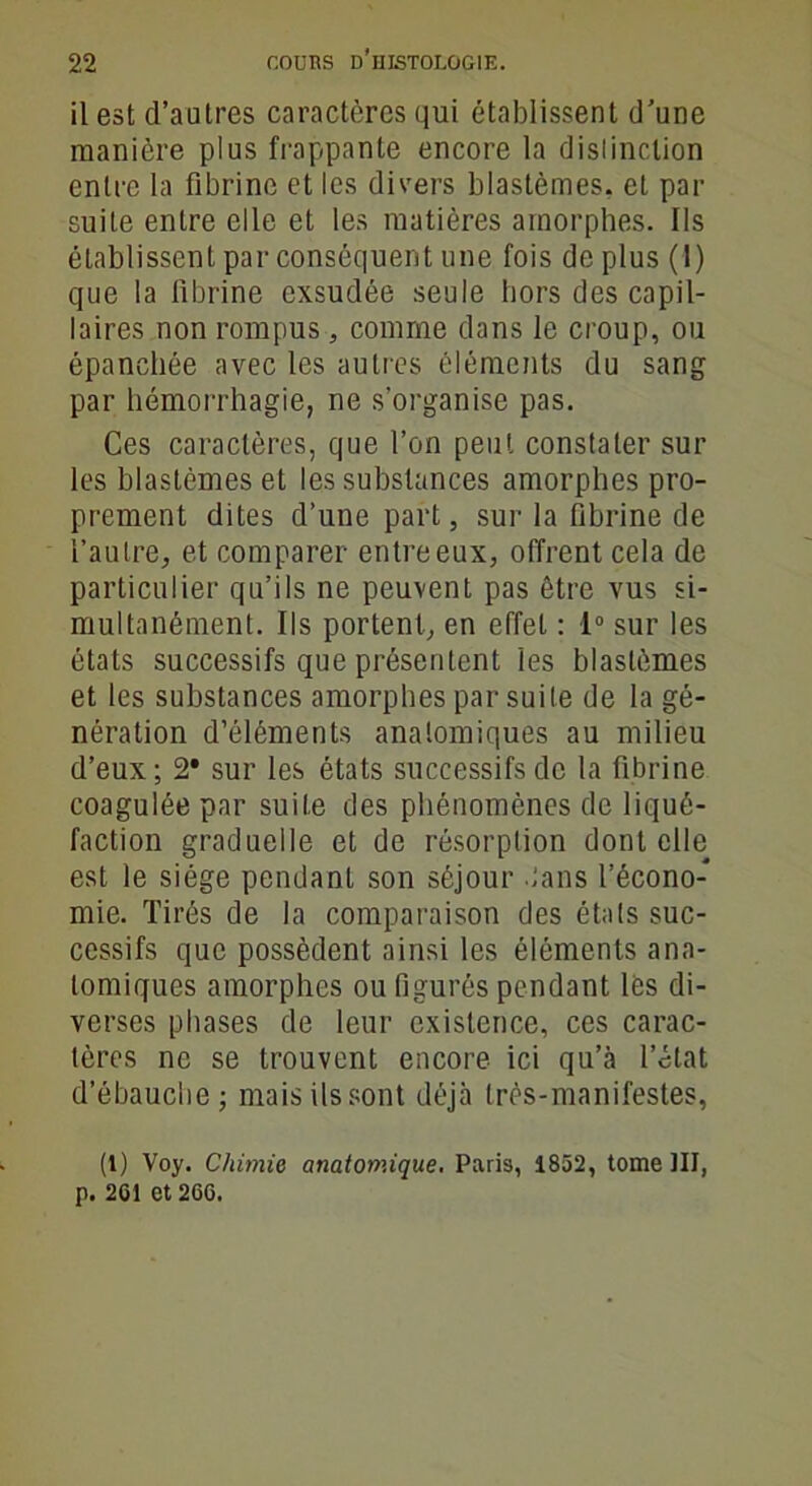 il est d’autres caractères qui établissent d’une manière plus frappante encore la dislinclion entre la fibrine et les divers blastèmes, et par suite entre elle et les matières amorphes. Ils établissent par conséquent une fois de plus (1) que la fibrine exsudée seule hors des capil- laires non rompus, comme dans le croup, ou épanchée avec les autres éléments du sang par hémorrhagie, ne s’organise pas. Ces caractères, que l’on peut constater sur les blastèmes et les substances amorphes pro- prement dites d’une part, sur la fibrine de l’autre, et comparer entre eux, offrent cela de particulier qu’ils ne peuvent pas être vus si- multanément. Ils portent, en effet : 1° sur les états successifs que présentent les blastèmes et les substances amorphes par suite de la gé- nération d’éléments anatomiques au milieu d’eux; 2* sur les états successifs de la fibrine coagulée par suite des phénomènes de liqué- faction graduelle et de résorption dont elle est le siège pendant son séjour tans l’écono- mie. Tirés de la comparaison des états suc- cessifs que possèdent ainsi les éléments ana- tomiques amorphes ou figurés pendant lès di- verses phases de leur existence, ces carac- tères ne se trouvent encore ici qu’à l’état d’ébauche; mais ils sont déjà très-manifestes, (1) Voy. Chimie anatomique. Paris, 1852, tome III, p. 201 et 260.