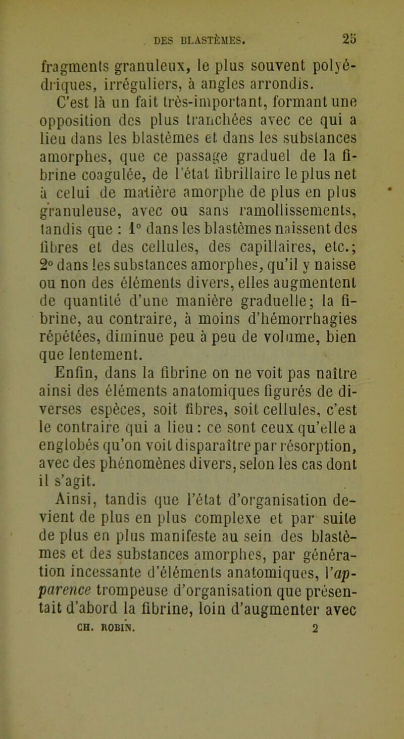 fragments granuleux, le plus souvent polyé- driques, irréguliers, à angles arrondis. C’est là un fait très-important, formant une opposition des plus tranchées avec ce qui a lieu dans les blastèmes et dans les substances amorphes, que ce passage graduel de la fi- brine coagulée, de l’étal fibrillaire le plus net à celui de matière amorphe de plus en plus granuleuse, avec ou sans ramollissements, tandis que : 1° dans les blastèmes naissent des libres et des cellules, des capillaires, etc.; 2° dans les substances amorphes, qu’il y naisse ou non des éléments divers, elles augmentent de quantité d’une manière graduelle; la fi- brine, au contraire, à moins d’hémorrhagies répétées, diminue peu à peu de volume, bien que lentement. Enfin, dans la fibrine on ne voit pas naître ainsi des éléments anatomiques figurés de di- verses espèces, soit fibres, soit cellules, c’est le contraire qui a lieu : ce sont ceux qu’elle a englobés qu’on voit disparaître par résorption, avec des phénomènes divers, selon les cas dont il s’agit. Ainsi, tandis que l’état d’organisation de- vient de plus en plus complexe et par suite de plus en plus manifeste au sein des blastè- mes et des substances amorphes, par généra- tion incessante d’éléments anatomiques, l'ap- parence trompeuse d’organisation que présen- tait d’abord la fibrine, loin d’augmenter avec CH. ROBIN. 2