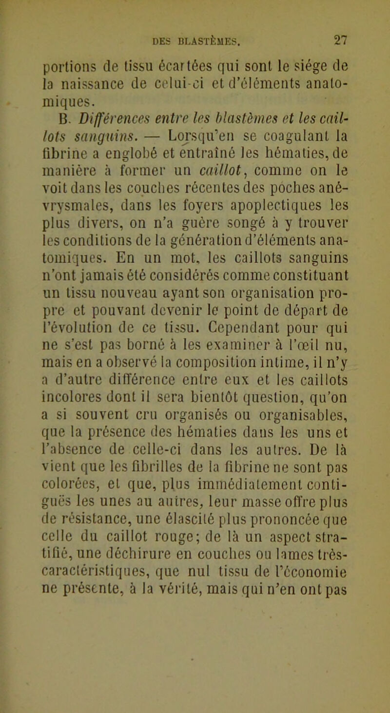 portions de tissu écartées qui sont le siège de la naissance de celui-ci et d’éléments anato- miques. B. Différences entre les blastèmes et les cail- lots sanguins. — Lorsqu’en se coagulant la fibrine a englobé et entraîné les hématies, de manière à former un caillot, comme on le voit dans les couches récentes des poches ané- vrysmales, dans les foyers apoplectiques les plus divers, on n’a guère songé à y trouver les conditions de la génération d’éléments ana- tomiques. En un mot, les caillots sanguins n’ont jamais été considérés comme constituant un tissu nouveau ayant son organisation pro- pre et pouvant devenir le point de départ de l'évolution de ce tissu. Cependant pour qui ne s’est pas borné à les examiner à l’œil nu, mais en a observé la composition intime, il n’y a d’autre différence entre eux et les caillots incolores dont il sera bientôt question, qu’on a si souvent cru organisés ou organisâmes, que la présence des hématies dans les uns et l’absence de celle-ci dans les autres. De là vient que les fibrilles de la fibrine ne sont pas colorées, et que, plus immédiatement conti- guës les unes au auires, leur masse offre plus de résistance, une élascilé plus prononcée que celle du caillot rouge; de là un aspect stra- tifié, une déchirure en couches ou lames très- caractéristiques, que nul tissu de l’économie ne présente, à la vérité, mais qui n’en ont pas