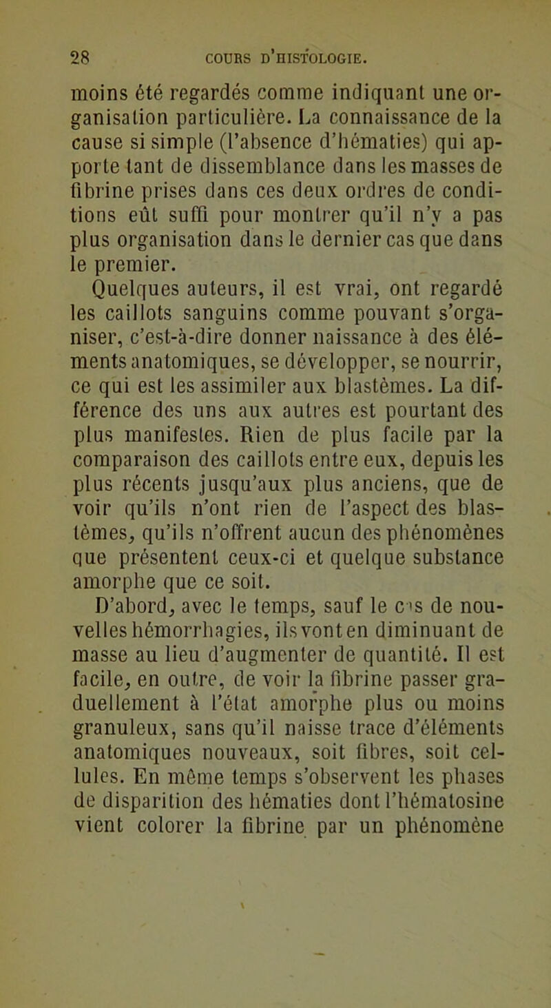 moins été regardés comme indiquant une or- ganisation particulière. La connaissance de la cause si simple (l’absence d’hématies) qui ap- porte tant de dissemblance dans les masses de fibrine prises dans ces deux ordres de condi- tions eût suffi pour montrer qu’il n’v a pas plus organisation dans le dernier cas que dans le premier. Quelques auteurs, il est vrai, ont regardé les caillots sanguins comme pouvant s’orga- niser, c’est-à-dire donner naissance à des élé- ments anatomiques, se développer, se nourrir, ce qui est les assimiler aux blastèmes. La dif- férence des uns aux autres est pourtant des plus manifestes. Rien de plus facile par la comparaison des caillots entre eux, depuis les plus récents jusqu’aux plus anciens, que de voir qu’ils n’ont rien de l’aspect des blas- tèmes, qu’ils n’offrent aucun des phénomènes que présentent ceux-ci et quelque substance amorphe que ce soit. D’abord, avec le temps, sauf le es de nou- velles hémorrhagies, ilsvonten diminuant de masse au lieu d’augmenter de quantité. Il est facile, en outre, de voir la fibrine passer gra- duellement à l’état amorphe plus ou moins granuleux, sans qu’il naisse trace d’éléments anatomiques nouveaux, soit fibres, soit cel- lules. En môme temps s’observent les phases de disparition des hématies dont l’hématosine vient colorer la fibrine par un phénomène