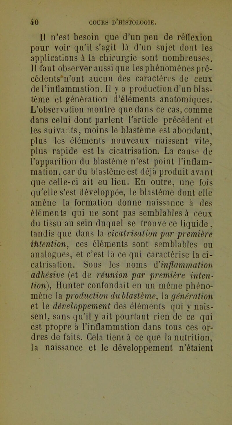 Il n’est besoin que d’un peu de réflexion pour voir qu’il s’agit là d’un sujet dont les applications à la chirurgie sont nombreuses. Il faut observer aussi que les phénomènes pré- cédents n’ont aucun des caractères de ceux de l’inflammation. Il y a production d’un blas- tème et génération d’éléments anatomiques. L’observation montre que dans ce cas, comme dans celui dont parlent l’article précédent et les suivants, moins le blastème est abondant, plus les éléments nouveaux naissent vile, plus rapide est la cicatrisation. La cause de l’apparition du blastème n’est point l’inflam- mation, car du blastème est déjà produit avant que celle-ci ait eu lieu. En outre, une fois qu’elle s’est développée, le blastème dont elle amène la formation donne naissance à des éléments qui ne sont pas semblables à ceux du tissu au sein duquel se trouve ce liquide, tandis que dans la cicatrisation par première ifitention, ces éléments sont semblables ou analogues, et c’est là ce qui caractérise la ci- catrisation. Sous les noms d’inflammation adhésive (et de réunion par première inten- tion), Hunier confondait en un même phéno- mène la production dublastème, la génération et le développement des éléments qui y nais- sent, sans qu’il y ait pourtant rien de ce qui est propre à l’inflammation dans tous ces or- dres de faits. Cela lient à ce que la nutrition, la naissance et le développement n’étaient