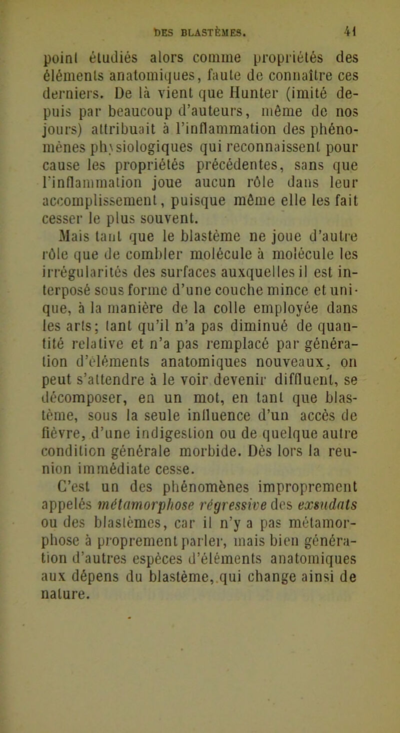 point étudiés alors comme propriétés des éléments anatomiques, faute de connaître ces derniers. De là vient que Ilunter (imité de- puis par beaucoup d’auteurs, même de nos jours) attribuait à l’inflammation des phéno- mènes physiologiques qui reconnaissent pour cause les propriétés précédentes, sans que l’inflammation joue aucun rôle dans leur accomplissement, puisque même elle les fait cesser le plus souvent. Mais tant que le blastème ne joue d’autre rôle que de combler molécule à molécule les irrégularités des surfaces auxquelles il est in- terposé sous forme d’une couche mince et uni- que, à la manière de la colle employée dans les arts; tant qu’il n’a pas diminué de quan- tité relative et n’a pas remplacé par généra- tion d’éléments anatomiques nouveaux, on peut s’attendre à le voir devenir diffluent, se décomposer, en un mot, en tant que blas- tème, sous la seule influence d’un accès de fièvre, d’une indigestion ou de quelque autre condition générale morbide. Dés lors la reu- nion immédiate cesse. C’est un des phénomènes improprement appelés métamorphose régressive des exsudais ou des blastèmes, car il n’y a pas métamor- phose à proprement parler, mais bien généra- tion d’autres espèces d’éléments anatomiques aux dépens du blastème, qui change ainsi de nature.