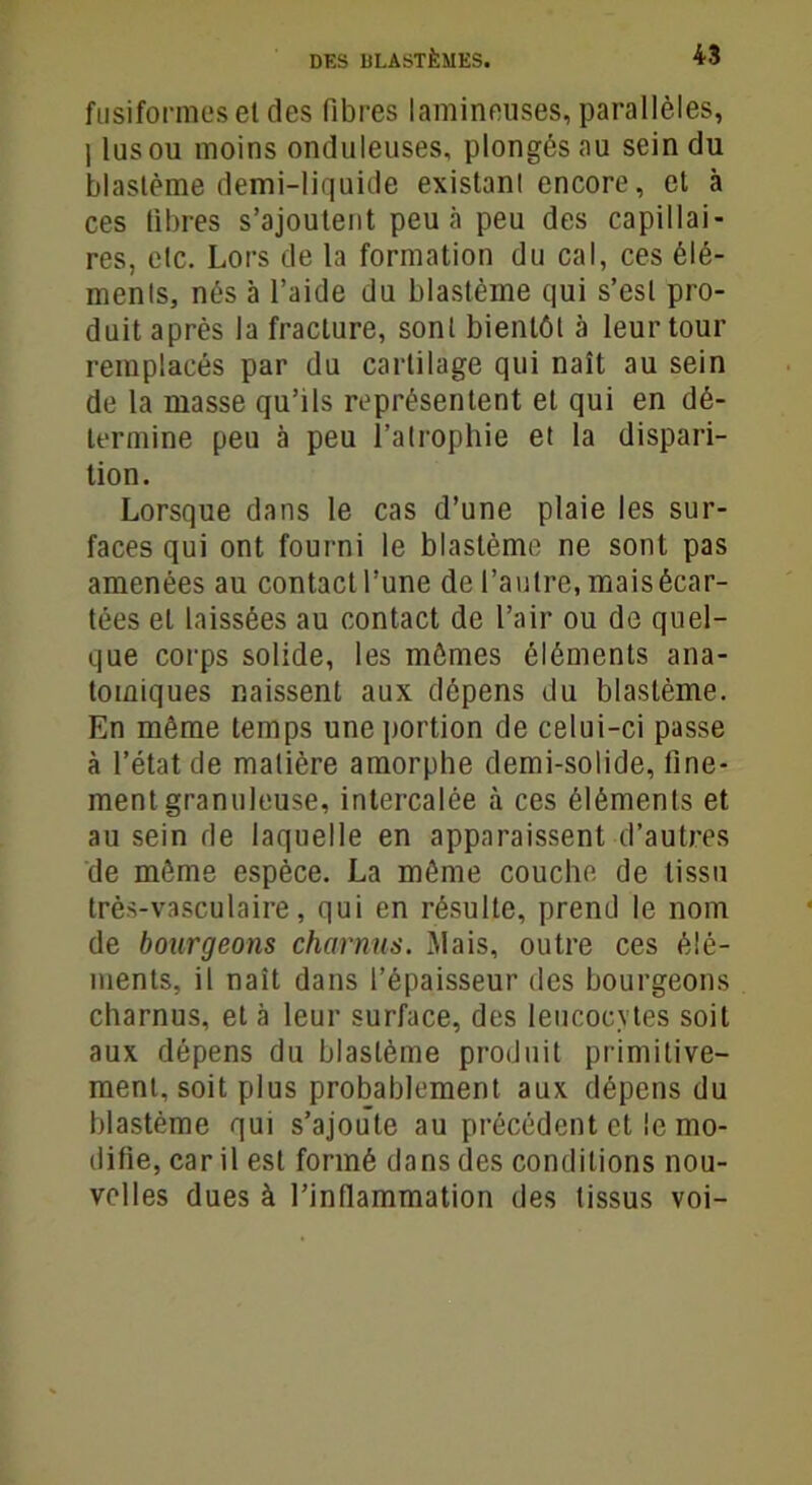 fusiformes et des fibres lamineuses, parallèles, I lus ou moins onduleuses, plongés au sein du blastème demi-liquide existant encore, et à ces fibres s’ajoutent peu à peu des capillai- res, etc. Lors de la formation du cal, ces élé- ments, nés à l’aide du blastème qui s’est pro- duit après la fracture, sont bientôt à leur tour remplacés par du cartilage qui naît au sein de la masse qu’ils représentent et qui en dé- termine peu à peu l’atrophie et la dispari- tion. Lorsque dans le cas d’une plaie les sur- faces qui ont fourni le blastème ne sont pas amenées au contact l’une de l’autre, mais écar- tées et laissées au contact de l’air ou de quel- que corps solide, les mômes éléments ana- tomiques naissent aux dépens du blastème. En même temps une portion de celui-ci passe à l’état de matière amorphe demi-solide, fine- ment granuleuse, intercalée à ces éléments et au sein de laquelle en apparaissent d’autres de môme espèce. La môme couche de tissu très-vasculaire, qui en résulte, prend le nom de bourgeons charnus. Mais, outre ces élé- ments, il naît dans l’épaisseur des bourgeons charnus, et à leur surface, des leucocytes soit aux dépens du blastème produit primitive- ment, soit plus probablement aux dépens du blastème qui s’ajoute au précédent et le mo- difie, car il est formé dans des conditions nou- velles dues à l'inflammation des tissus voi-