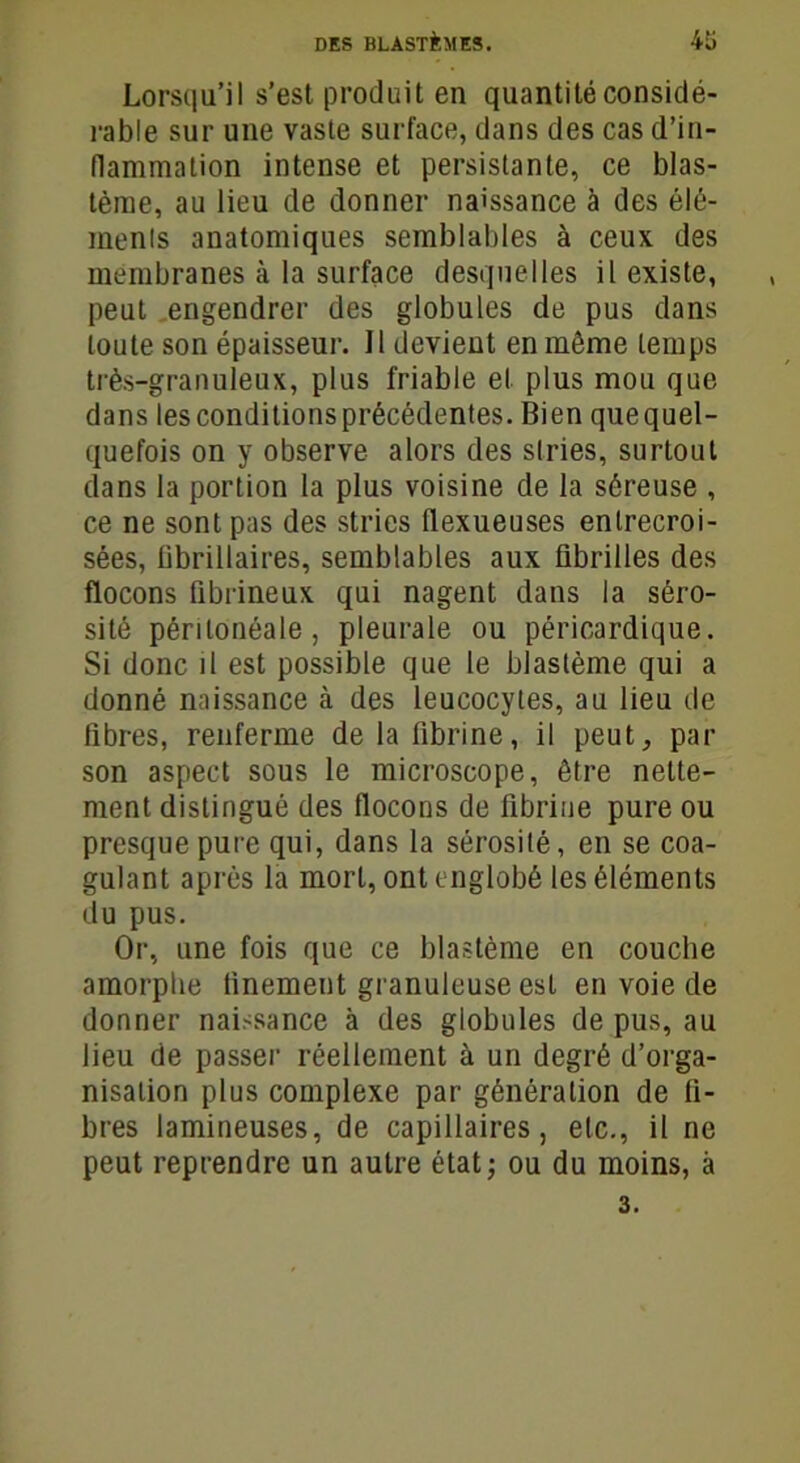 Lorsqu’il s’est produit en quantité considé- rable sur une vaste surface, dans des cas d’in- flammation intense et persistante, ce blas- tème, au lieu de donner naissance à des élé- ments anatomiques semblables à ceux des membranes à la surface desquelles il existe, peut engendrer des globules de pus dans toute son épaisseur. 11 devient en même temps très-granuleux, plus friable et plus mou que dans les conditions précédentes. Bien que quel- quefois on y observe alors des stries, surtout dans la portion la plus voisine de la séreuse , ce ne sont pas des stries flexueuses entrecroi- sées, tibrillaires, semblables aux fibrilles des flocons fibrineux qui nagent dans la séro- sité péritonéale, pleurale ou péricardique. Si donc il est possible que le blastème qui a donné naissance à des leucocytes, au lieu de fibres, renferme de la fibrine, il peut, par son aspect sous le microscope, être nette- ment distingué des flocons de fibrine pure ou presque pure qui, dans la sérosité, en se coa- gulant après la mort, ont englobé les éléments du pus. Or, une fois que ce blastème en couche amorphe finement granuleuse est en voie de donner naissance à des globules de pus, au lieu de passer réellement à un degré d’orga- nisation plus complexe par génération de fi- bres lamineuses, de capillaires, etc., il ne peut reprendre un autre état; ou du moins, à 3.