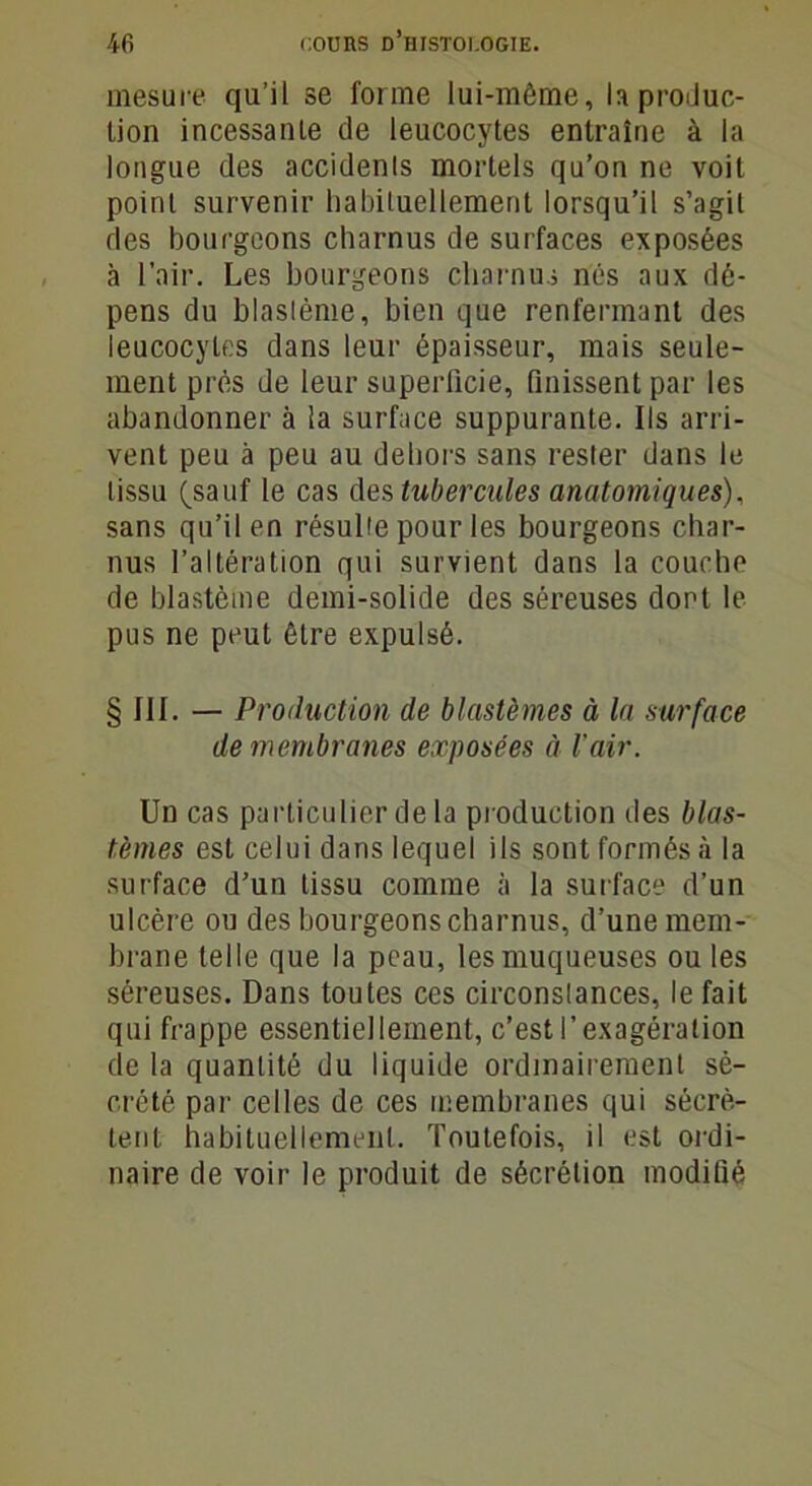 mesure qu’il se forme lui-mème, U produc- tion incessante de leucocytes entraîne à la longue des accidents mortels qu’on ne voit point survenir habituellement lorsqu’il s’agil des bourgeons charnus de surfaces exposées à l’air. Les bourgeons charnus nés aux dé- pens du blastème, bien que renfermant des leucocytes dans leur épaisseur, mais seule- ment près de leur superficie, finissent par les abandonner à la surface suppurante. Ils arri- vent peu à peu au dehors sans rester dans le tissu (sauf le cas des tubercules anatomiques), sans qu’il en résulte pour les bourgeons char- nus l’altération qui survient dans la couche de blastème demi-solide des séreuses dont le pus ne peut être expulsé. § III. — Production de blastèmes à la surface de membranes exposées à l'air. Un cas particulier de la production des blas- tèmes est celui dans lequel ils sont formés à la surface d’un tissu comme à la surface d’un ulcère ou des bourgeons charnus, d’une mem- brane telle que la peau, les muqueuses ou les séreuses. Dans toutes ces circonstances, le fait qui frappe essentiellement, c’est l’exagération de la quantité du liquide ordinairement sé- crété par celles de ces membranes qui sécrè- tent habituellement. Toutefois, il est ordi- naire de voir le produit de sécrétion modifié