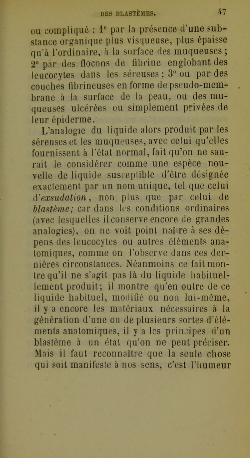 ou compliqué : 1° par la présence d’une sub- stance organique plus visqueuse, plus épaisse qu a l’ordinaire, à la surface des muqueuses ; 2° par des flocons de fibrine englobant des leucocytes dans les séreuses ; 3° ou par des couches fibrineuses en forme de pseudo-mem- brane ii la surface de la peau, ou des mu- queuses ulcérées ou simplement privées de leur épiderme. L’analogie du liquide alors produit par les séreuses et les muqueuses, avec celui qu’elles fournissent à l’état normal, fait qu’on ne sau- rait le considérer comme une espèce nou- velle de liquide susceptible d’être désignée exactement par un nom unique, tel que celui d'exsudation, non plus que par celui de blastème; car dans les conditions ordinaires (avec lesquelles il conserve encore de grandes analogies), on ne voit point naître à ses dé- pens des leucocytes ou autres éléments ana- tomiques, comme on l’observe dans ces der- nières circonstances. Néanmoins ce fait mon- tre qu’il ne s’agit pas là du liquide habituel- lement produit; il montre qu’en outre de ce liquide habituel, modifié ou non lui-même, il y a encore les matériaux nécessaires à la génération d’une ou de plusieurs sortes d’élé- ments anatomiques, il y a les principes d’un blastème à un étal qu’on ne peut préciser. Mais il faut reconnaître que la seule chose qui soit manifeste à nos sens, c’est l’humeur