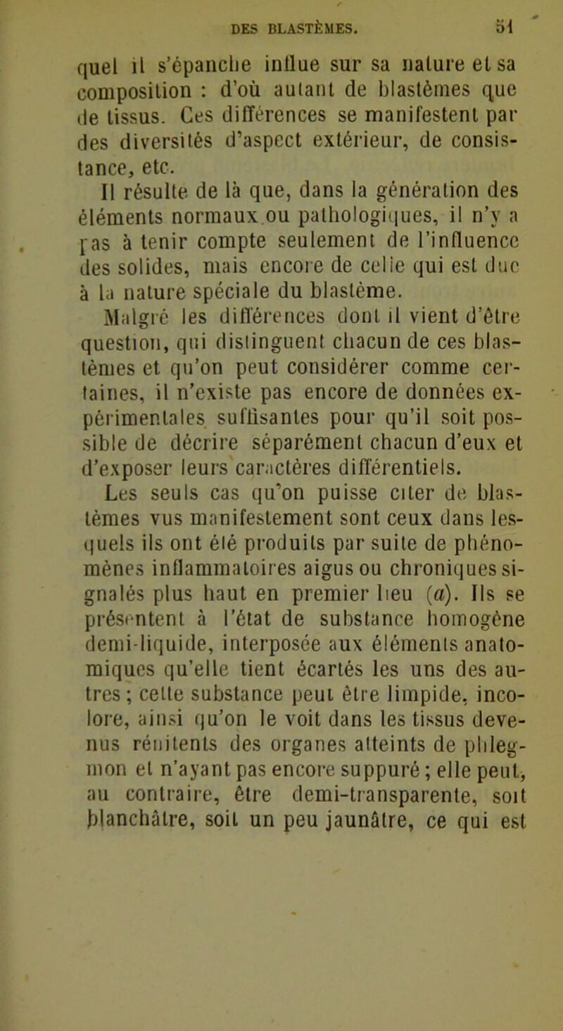 quel il s'épanche inllue sur sa nalureetsa composition : d’où autant de blastèmes que de tissus. Ces différences se manifestent par des diversités d’aspect extérieur, de consis- tance, etc. Il résulte de là que, dans la génération des éléments normaux ou pathologiques, il n’y a pas à tenir compte seulement de l’influence des solides, mais encore de celie qui est due à la nature spéciale du blastème. Malgré les différences dont il vient d’être question, qui distinguent chacun de ces blas- tèmes et qu’on peut considérer comme cer- taines, il n’existe pas encore de données ex- périmentales suffisantes pour qu’il soit pos- sible de décrire séparément chacun d’eux et d’exposer leurs caractères différentiels. Les seuls cas qu’on puisse citer de blas- tèmes vus manifestement sont ceux dans les- quels ils ont été produits par suite de phéno- mènes inflammatoires aigus ou chroniques si- gnalés plus haut en premier lieu (a). Ils se présentent à l’état de substance homogène demi-liquide, interposée aux éléments anato- miques qu’elle tient écartés les uns des au- tres; celte substance peut être limpide, inco- lore, ainsi qu’on le voit dans les tissus deve- nus rénitenls des organes atteints de phleg- mon et n’ayant pas encore suppuré ; elle peut, au contraire, être demi-transparente, soit blanchâtre, soit un peu jaunâtre, ce qui est