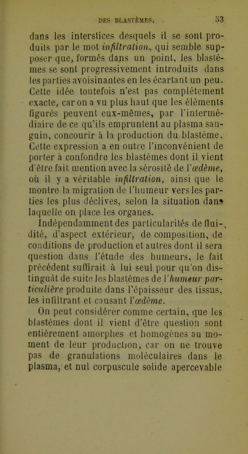 dans les interstices desquels il se sont pro- duits par le mot infiltration, qui semble sup- poser que, formés dans un point, les blastè- mes se sont progressivement introduits dans les parties avoisinantes en les écartant un peu. Cette idée toutefois n’est pas complètement exacte, car on a vu plus haut que les éléments figurés peuvent eux-mêmes, par l’intermé- diaire de ce qu’ils empruntent au plasma san- guin, concourir à la production du blastème. Cette expression a en outre l’inconvénient de porter à confondre les blastèmes dont il vient d’être fait mention avec la sérosité de Yœdème, où il y a véritable infiltration, ainsi que le montre la migration de l’humeur vers les par- ties les plus déclives, selon la situation dans laquelle on place les organes. Indépendamment des particularités deflui-, dité, d’aspect extérieur, de composition, de conditions de production et autres dont il sera question dans l’étude des humeurs, le fait précédent suffirait à lui seul pour qu’on dis- tinguât de suite les blastèmes de Y humeur ‘par- ticulière produite dans l’épaisseur des tissus, les infiltrant et causant Yœdôme. On peut considérer comme certain, que les blastèmes dont il vient d’être question sont entièrement amorphes et homogènes au mo- ment de leur production, car on ne trouve pas de granulations moléculaires dans le plasma, et nul corpuscule solide apercevable