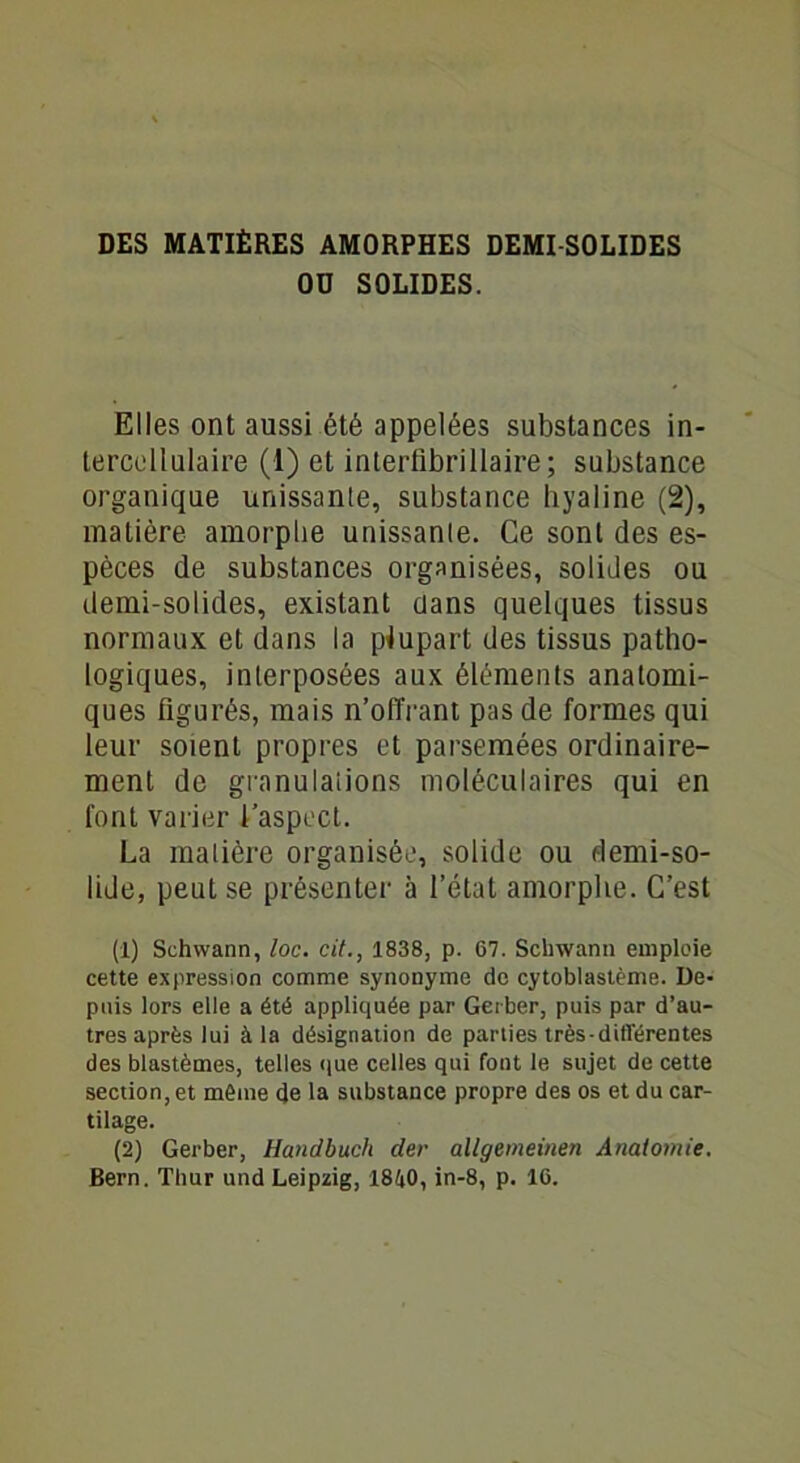 OU SOLIDES. Elles ont aussi été appelées substances in- tercellulaire (1) et interfibrillaire; substance organique unissante, substance hyaline (2), matière amorphe unissante. Ce sont des es- pèces de substances organisées, solides ou demi-solides, existant dans quelques tissus normaux et dans la plupart des tissus patho- logiques, interposées aux éléments anatomi- ques figurés, mais n’offrant pas de formes qui leur soient propres et parsemées ordinaire- ment de granulations moléculaires qui en font varier l’aspect. La matière organisée, solide ou demi-so- lide, peut se présenter à l’état amorphe. C’est (1) Schwann, loc. cit., 1838, p. 67. Schwann emploie cette expression comme synonyme de cytoblastème. De- puis lors elle a été appliquée par Geiber, puis par d’au- tres après lui à la désignation de parties très-différentes des blastèmes, telles que celles qui font le sujet de cette section, et même de la substance propre des os et du car- tilage. (2) Gerber, Hanclbuch der allgemeinen Analomie. Bern. Thur und Leipzig, 1840, in-8, p. 16.