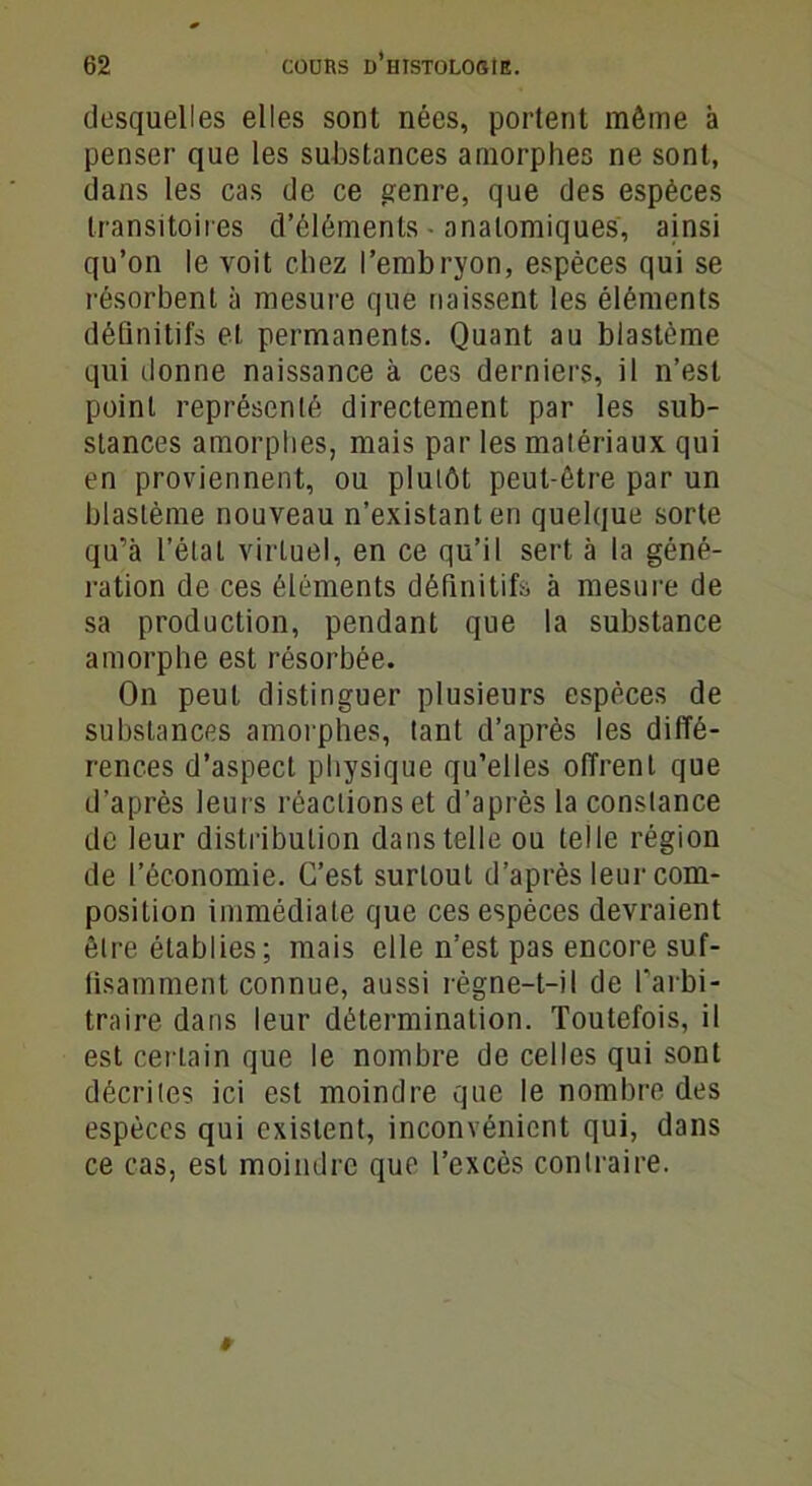 desquelles elles sont nées, portent même à penser que les substances amorphes ne sont, dans les cas de ce genre, que des espèces transitoires d’éléments • anatomiques, ainsi qu’on le voit chez l’embryon, espèces qui se résorbent à mesure que naissent les éléments définitifs et permanents. Quant au blastème qui ilonne naissance à ces derniers, il n’est point représenté directement par les sub- stances amorphes, mais par les matériaux qui en proviennent, ou plutôt peut-être par un blastème nouveau n’existant en quelque sorte qu’à l’état virtuel, en ce qu’il sert à la géné- ration de ces éléments définitifs à mesure de sa production, pendant que la substance amorphe est résorbée. On peut distinguer plusieurs espèces de substances amorphes, tant d’après les diffé- rences d’aspect physique qu’elles offrent que d’après leurs réactions et d’après la constance de leur distribution dans telle ou telle région de l’économie. C’est surtout d’après leur com- position immédiate que ces espèces devraient être établies; mais elle n’est pas encore suf- fisamment connue, aussi règne-t-il de l'arbi- traire dans leur détermination. Toutefois, il est certain que le nombre de celles qui sont décrites ici est moindre que le nombre des espèces qui existent, inconvénient qui, dans ce cas, est moindre que l’excès contraire.