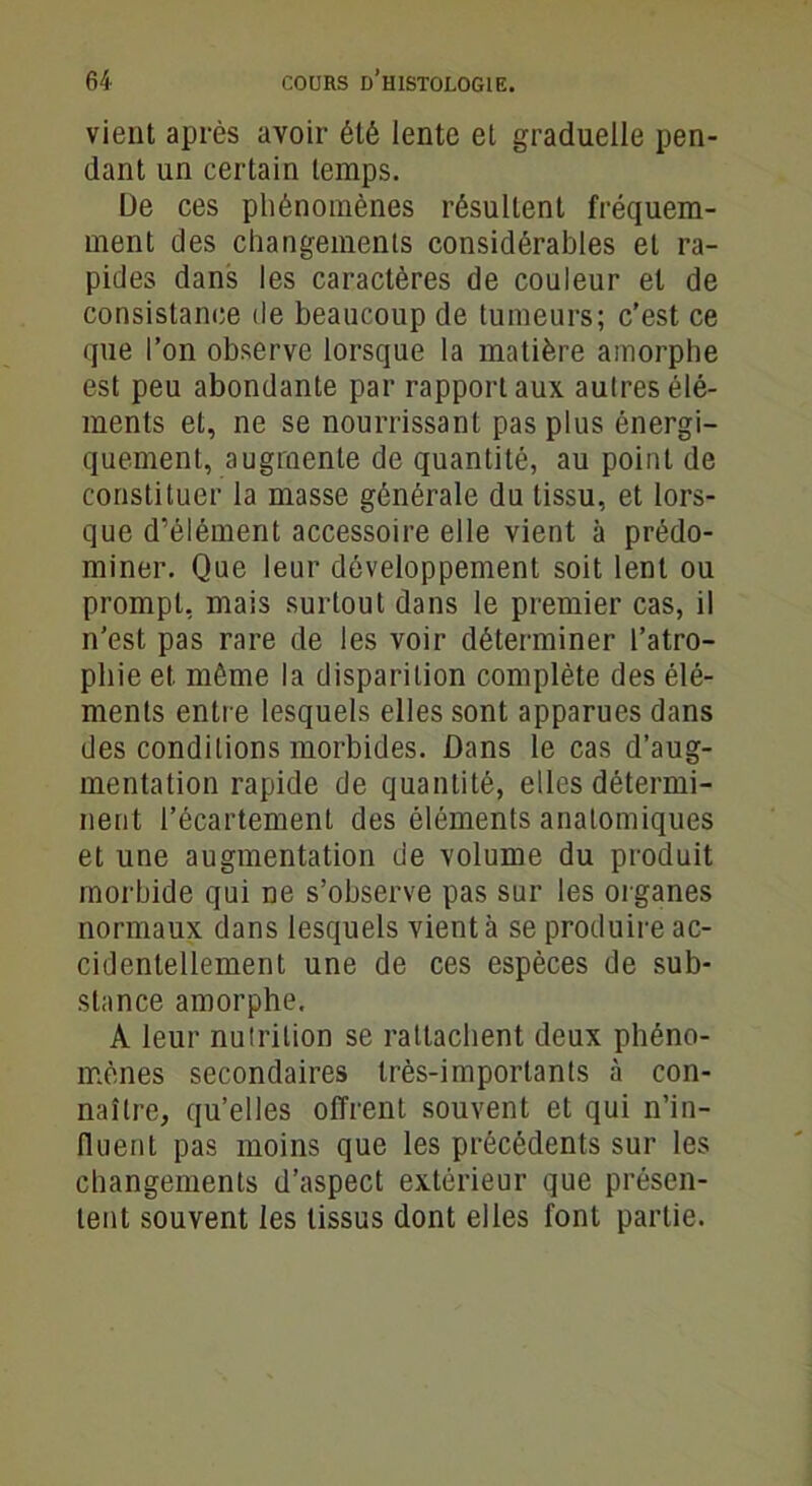 vient après avoir été lente et graduelle pen- dant un certain temps. De ces phénomènes résultent fréquem- ment des changements considérables et ra- pides dans les caractères de couleur et de consistance de beaucoup de tumeurs; c’est ce que l’on observe lorsque la matière amorphe est peu abondante par rapport aux autres élé- ments et, ne se nourrissant pas plus énergi- quement, augmente de quantité, au point de constituer la masse générale du tissu, et lors- que d’élément accessoire elle vient à prédo- miner. Que leur développement soit lent ou prompt, mais surtout dans le premier cas, il n’est pas rare de les voir déterminer l’atro- phie et même la disparition complète des élé- ments entre lesquels elles sont apparues dans des conditions morbides. Dans le cas d’aug- mentation rapide de quantité, elles détermi- nent l’écartement des éléments anatomiques et une augmentation de volume du produit morbide qui ne s’observe pas sur les organes normaux dans lesquels vient à se produire ac- cidentellement une de ces espèces de sub- stance amorphe. À leur nutrition se rattachent deux phéno- mènes secondaires très-importants à con- naître, qu’elles offrent souvent et qui n’in- fluent pas moins que les précédents sur les changements d’aspect extérieur que présen- tent souvent les tissus dont elles font partie.