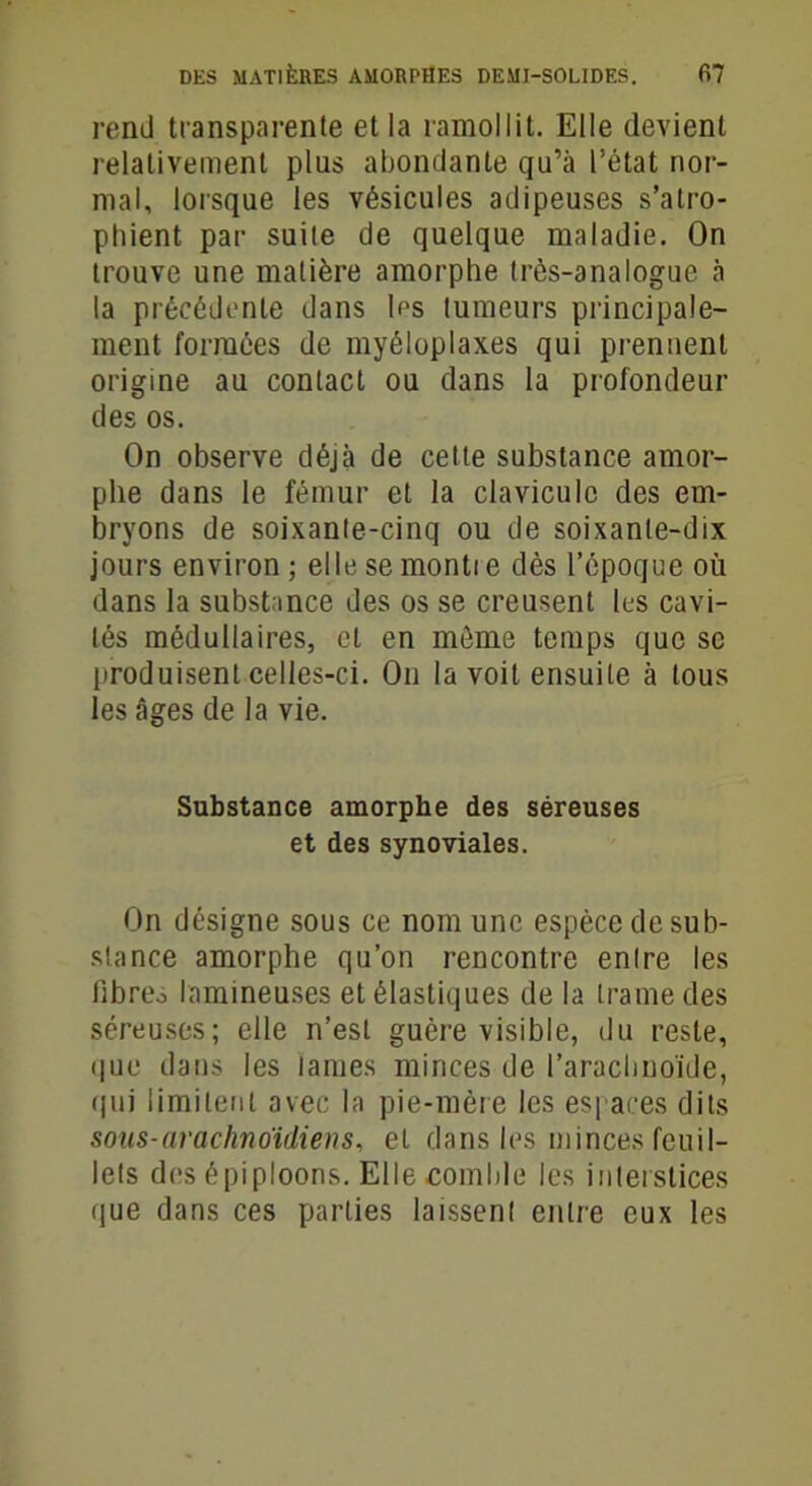 rend transparente et la ramollit. Elle devient relativement plus abondante qu’à l’état nor- mal, lorsque les vésicules adipeuses s’atro- phient par suite de quelque maladie. On trouve une matière amorphe très-analogue à la précédente dans les tumeurs principale- ment formées de myéloplaxes qui prennent origine au contact ou dans la profondeur des os. On observe déjà de cette substance amor- phe dans le fémur et la clavicule des em- bryons de soixante-cinq ou de soixante-dix jours environ ; elle se montie dès l’époque où dans la substance des os se creusent lus cavi- tés médullaires, et en môme temps que se produisent celles-ci. On la voit ensuite à tous les âges de la vie. Substance amorphe des séreuses et des synoviales. On désigne sous ce nom une espèce de sub- stance amorphe qu’on rencontre entre les fibreo lamineuses et élastiques de la trame des séreuses; elle n’est guère visible, du reste, que dans les lames minces de l’arachnoïde, qui limitent avec la pie-mère les espaces dits sous-arachnoïdiens, et dans les minces feuil- lets des épiploons. Elle comble les interstices que dans ces parties laissent entre eux les