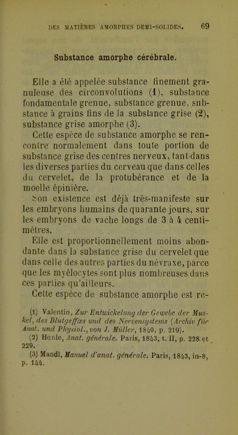 Substance amorphe cérébrale. Elle a été appelée substance finement gra- nuleuse des circonvolutions (i), substance fondamentale grenue, substance grenue, sub- stance à grains fins de la substance grise (2), substance grise amorphe (3). Celte espèce de substance amorphe se ren- contre normalement dans toute portion de substance grise des cenfres nerveux, tant dans les diverses parties du cerveau que dans celles du cervelet, de la protubérance et de la moelle épinière. Son existence est déjà très-manifeste sur les embryons humains de quarante jours, sur les embryons de vache longs de 3 à 4 centi- mètres. Elle est proportionnellement moins abon- dante dans la substance grise du cervelet que dans celle des autres parties du névraxe, parce que les myélocytes sont plus nombreuses dans ces parties qu’ailleurs. Cette espèce de substance amorphe est re- (1) Valentin, Zur Entwickelung der Gewebc der Mus- kel, des Blutgeffœs und des Nervensystems (Archiv fur Anal, und Physiol.,von J. Millier, 1840, p. 219). (2) Henle, Anat. générale. Paris, 1843, t. II, p. 228 et 229. (3) Mandl, Manuel d’anat. générale. Paris, 1843, in-8, p. 144.