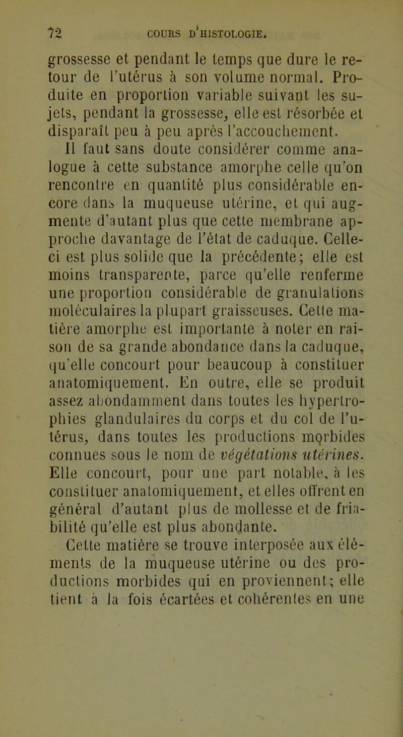 grossesse et pendant le temps que dure le re- tour de l’utérus à son volume normal. Pro- duite en proportion variable suivant les su- jets, pendant la grossesse, elle est résorbée et disparaît peu à peu après l'accouchement. Il faut sans doute considérer comme ana- logue à cette substance amorphe celle qu'on rencontre en quantité plus considérable en- core dans la muqueuse utérine, et qui aug- mente d’autant plus que cette membrane ap- proche davantage de l’état de caduque. Celle- ci est plus solide que la précédente; elle est moins transparente, parce qu’elle renferme une proportion considérable de granulations moléculaires la plupart graisseuses. Cette ma- tière amorphe est importante à noter en rai- son de sa grande abondance dans la caduque, qu’elle concourt pour beaucoup à constituer anatomiquement. En outre, elle se produit assez abondamment dans toutes les hypertro- phies glandulaires du corps et du col de l’u- térus, dans toutes les productions mqrbides connues sous le nom de végétations utérines. Elle concourt, pour une part notable, à les constituer anatomiquement, et elles offrent en général d’autant plus de mollesse et de fria- bilité qu’elle est plus abondante. Celte matière se trouve interposée aux élé- ments de la muqueuse utérine ou des pro- ductions morbides qui en proviennent ; elle tient à la fois écartées et cohérentes en une