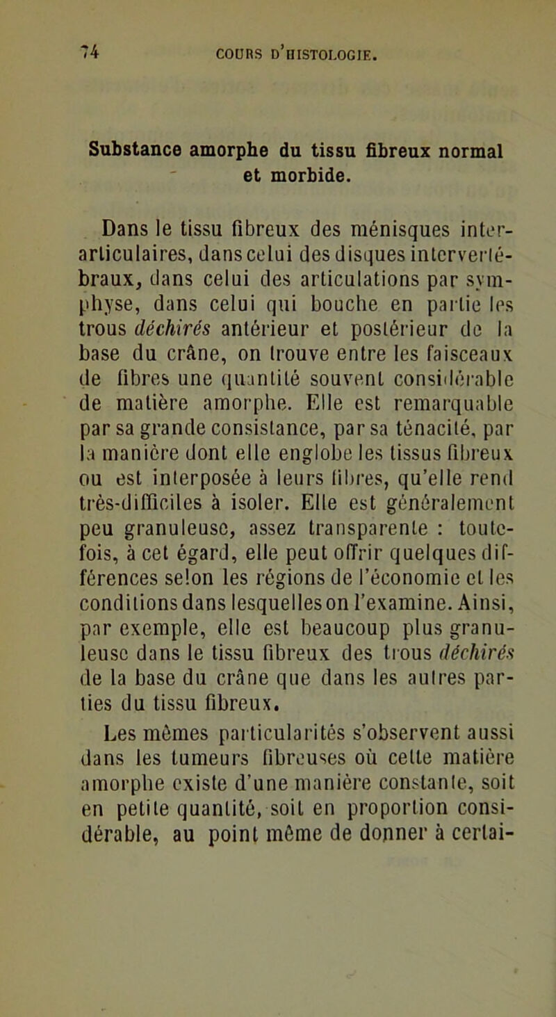 Substance amorphe du tissu fibreux normal et morbide. Dans le tissu fibreux des ménisques inter- arliculaires, dans celui des disques interverté- braux, dans celui des articulations par sym- physe, dans celui qui bouche en partie les trous déchirés antérieur et postérieur de la base du crâne, on trouve entre les faisceaux de fibres une quantité souvent considérable de matière amorphe. Elle est remarquable par sa grande consistance, par sa ténacité, par la manière dont elle englobe les tissus fibreux ou est interposée à leurs fibres, qu’elle rend très-difficiles à isoler. Elle est généralement peu granuleuse, assez transparente : toute- fois, à cet égard, elle peut offrir quelques dif- férences selon les régions de l’économie et les conditions dans lesquelleson l’examine. Ainsi, par exemple, elle est beaucoup plus granu- leuse dans le tissu fibreux des trous déchirés de la base du crâne que dans les aulres par- ties du tissu fibreux. Les mêmes particularités s’observent aussi dans les tumeurs fibreuses où cette matière amorphe existe d’une manière constante, soit en petite quantité, soit en proportion consi- dérable, au point môme de donner à cerlai-