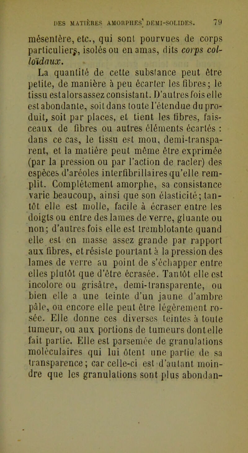 mésentère, etc., qui sont pourvues de corps particulier^, isolés ou en amas, dits corps col- loïdaux. La quantité de cette substance peut être petite, de manière à peu écarter les fibres; le tissu estalorsassez consistant. D’autres l'ois elle est abondante, soit dans toute l’étendue du pro- duit, soit par places, et tient les fibres, fais- ceaux de fibres ou autres cléments écartés : dans ce cas, le tissu est mou, demi-transpa- rent, et la matière peut môme être exprimée (par la pression ou par l’action de racler) des espèces d’aréoles interfibrillaires qu’elle rem- plit. Complètement amorphe, sa consistance varie beaucoup, ainsi que son élasticité; tan- tôt elle est molle, facile à écraser entre les doigts ou entre des lames de verre, gluante ou non; d’autres fois elle est tremblotante quand elle est en masse assez grande par rapport aux fibres, et résiste pourtant à la pression des lames de verre au point de s’échapper entre elles plutôt que d’ôtre écrasée. Tantôt elle est incolore ou grisâtre, demi-transparente, ou bien elle a une teinte d’un jaune d’ambre pâle, ou encore elle peut être légèrement ro- sée. Elle donne ces diverses teintes à toute tumeur, ou aux portions de tumeurs dont elle fait partie. Elle est parsemée de granulations moléculaires qui lui ôtent une partie de sa transparence ; car celle-ci est d’autant moin- dre que les granulations sont plus abondan-