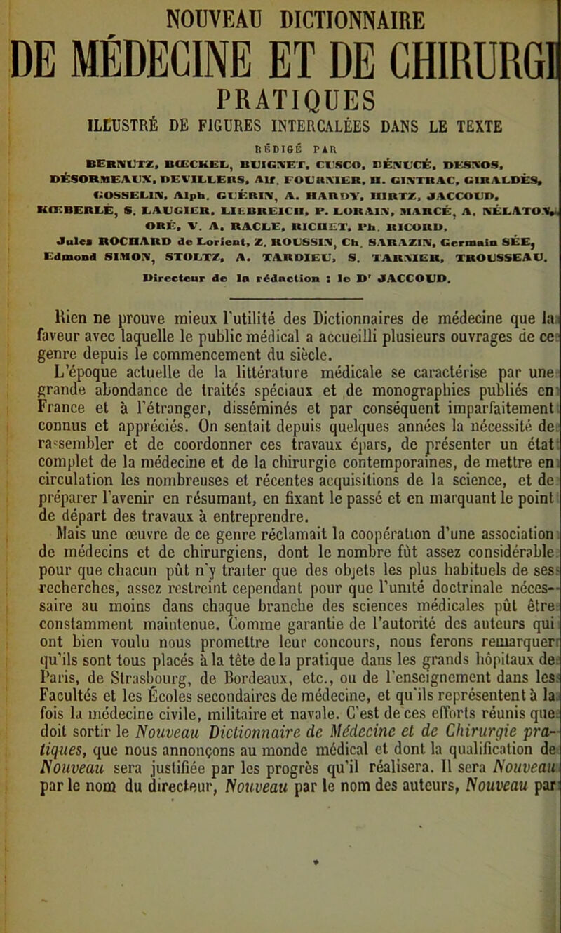 NOUVEAU DICTIONNAIRE DE MÉDECINE ET DE CHIRURGI PRATIQUES ILLUSTRÉ DE FIGURES INTERCALÉES DANS LE TEXTE R ÉDIGÉ PAU BERNUTZ, BŒCKEL, BUIGAET, CI SCO, lîÊNUCÉ, DESIVOS, DÉSORMEACX, DEVILLERS, Air FOEBMER, II. CIXTRAC, CIRALDÊS, BOSSEMS, Alph. CEÉRIA, A. HAROV, UIRTZ, JACCOL'D, KOvBERLÈ, S. LAUGIER, UEBRE1CU, P. LORA1.V, JIARCÉ. A. KÉLATOV ORÉ, V. A. RACLE, RICUET, l>h. ltlCORII, Jule* ROCRARD de Lorient, Z. ROUSSIS, Ch. SARAZIN, Germain SÉE, Edmond SIIIOS, STOETZ, A. TARDIEU, S. TARSIER, TROUSSEAU. Directeur de la rédaction : le Dr JACCOUD, Rien ne prouve mieux l’utilité des Dictionnaires de médecine que la; faveur avec laquelle le public médical a accueilli plusieurs ouvrages de ce genre depuis le commencement du siècle. L’époque actuelle de la littérature médicale se caractérise par une grande abondance de traités spéciaux et de monographies publiés en France et à l’étranger, disséminés et par conséquent imparfaitement connus et appréciés. On sentait depuis quelques années la nécessité de rassembler et de coordonner ces travaux épars, de présenter un état: complet de la médecine et de la chirurgie contemporaines, de mettre en circulation les nombreuses et récentes acquisitions de la science, et de préparer l'avenir en résumant, en fixant le passé et en marquant le point de départ des travaux à entreprendre. Mais une œuvre de ce genre réclamait la coopération d’une association de médecins et de chirurgiens, dont le nombre fût assez considérable pour que chacun pût n'y traiter que des objets les plus habituels de ses^ recherches, assez restreint cependant pour que l’unité doctrinale néces- saire au moins dans chaque branche des sciences médicales pût être: constamment maintenue. Comme garantie de l’autorité des auteurs qui ont bien voulu nous promettre leur concours, nous ferons reinarquerr qu’ils sont tous placés à la tète de la pratique dans les grands hôpitaux de; Paris, de Strasbourg, de Bordeaux, etc., ou de l’enseignement dans les:; Facultés et les Écoles secondaires de médecine, et qu'ils représentent à la,: fois la médecine civile, militaire et navale. C'est de ces efforts réunis que; doit sortir le Nouveau Dictionnaire de Médecine et de Chirurgie pra- tiques, que nous annonçons au monde médical et dont la qualification de Nouveau sera justifiée par les progrès qu'il réalisera. Il sera Nouveau par le nom du directeur, Nouveau par le nom des auteurs, Nouveau par: