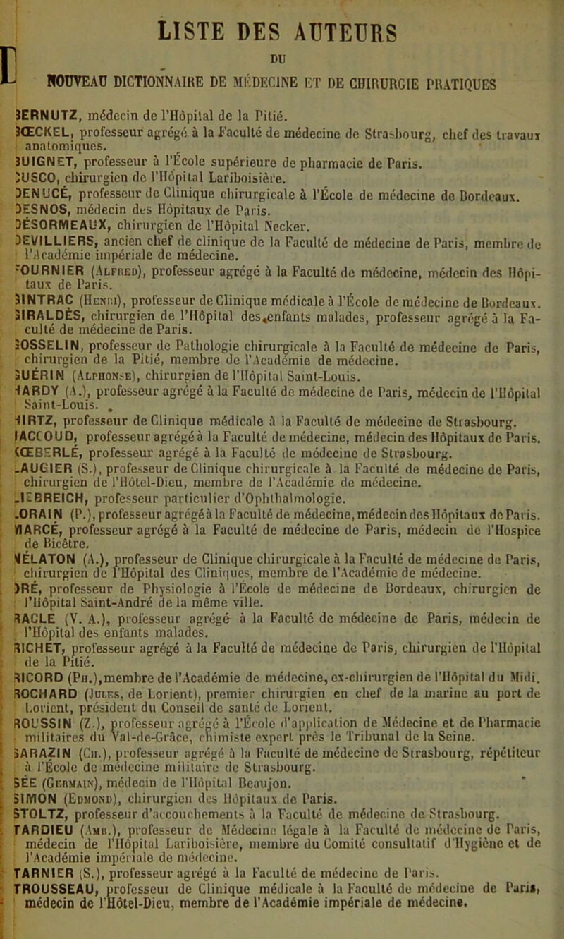 LISTE DES AUTEURS [DU NOUVEAU DICTIONNAIRE DE MÉDECINE ET DE CHIRURGIE PRATIQUES 3ERNUTZ, médecin de l’IIôpilal de la Pitié. 3ŒCKEL, professeur agrégé à la Eaculté de médecine de Strasbourg, chef des travaux anatomiques. 3UIGNET, professeur à l’École supérieure de pharmacie de Paris. ÎUSCO, chirurgien de l’Hôpital Lariboisière. DEN'JCÉ, professeur de Clinique chirurgicale à l’École de médecine de Bordeaux. DESNOS, médecin des Hôpitaux de Paris. DÉSORIYIEAUX, chirurgien de l’Hôpital Nccker. DE1/ILLIERS, ancien chef de clinique de la Faculté de médecine de Paris, membre de l’Aradémie impériale de médecine. rOURNIER (Alfred), professeur agrégé à la Faculté de médecine, médecin des Hôpi- taux de Paris. 31NTRAC (Henri), professeur de Clinique médicale à l’École de médecine de Bordeaux. 3IRALDÈS, chirurgien de l’Hôpital des.enfants malades, professeur agrégé à la Fa- culté de médecine de Paris. JOSSELIN, professeur de Pathologie chirurgicale à la Faculté de médecine de Paris, ; chirurgien de la Pitié, membre de l’Academie de médecine. 3UÉRIN (Alphonse), chirurgien de l’Hôpital Saint-Louis. dARDY (A.), professeur agrégé à la Faculté de médecine de Paris, médecin de l’Hôpital Saint-Louis. . RIRTZ, professeur de Clinique médicale à la Faculté de médecine de Strasbourg. IACCOUD, professeur agrégé à la Faculté de médecine, médecin des Hôpitaux de Paris. (ŒBERLÉ, professeur agrégé à la Faculté de médecine de Strasbourg. .AUGIER (S-), professeur de Clinique chirurgicale à la Faculté de médecine de Paris, chirurgien de l’Hôtel-Dieu, membre de l’Académie de médecine. ; .UBREICH, professeur particulier d’Ophthalmologie. .OR Al N (P.), professeur agrégé à la Faculté de médecine, médecin des Hôpitaux de Paris. VIARCÉ, professeur agrégé à la Faculté de médecine de Paris, médecin de l'Hospice de Bicêtre. ¥ÉLATON (A.), professeur de Clinique chirurgicale à la Faculté de médecine de Paris, chirurgien de l'Hôpital des Cliniques, membre de l’Académie de médecine. )RÉ, professeur de Physiologie à l’École de médecine de Bordeaux, chirurgien de l’Hôpital Saint-André ac la même ville. RACLE (V. A.), professeur agrégé à la Faculté de médecine de Paris, médecin de | l’Hôpital des enfants malades. RICHET, professeur agrégé à la Faculté do médecine do Paris, chirurgien de l’Hôpital : de la Pitié. RICORD (Ph.),membre de l’Académie de médecine, ex-chirurgien de l'Hôpital du Midi. ROCHARD (Jules, de Lorient), premier chirurgien en chef de la marine au port de ; Lorient, président du Conseil de santé de Lorient. r ROL'SSIN (Z.), professeur agrégé à l’École d'application de Médecine et de Pharmacie militaires du Val-de-Grâce, chimiste expert près le Tribunal de la Seine, f 5ARAZIN (Cit.), professeur agrégé à la Faculté de médecine de Strasbourg, répétiteur à l'École de médecine militaire de Strasbourg. I SÊE (Germain), médecin de l'Hôpital Beaujon. i 3IIYION (Edmond), chirurgien des Hôpitaux de Paris. 5TOLTZ, professeur d'accouchements à la Faculté de médecine de Strasbourg. TARDIEU (Amu.), professeur de Médecine légale à la Faculté de médecine de Paris, médecin de rllôpilal Lariboisière, membre du Comité consultatif d'Hygicnc et de [ ; l'Académie impériale de médecine. TARNIER (S.), professeur agrégé à la Faculté de médecine de Paris. TROUSSEAU, professeut de Clinique médicale à la Faculté de médecine de Pari», : médecin de l’Hôtel-Dieu, membre de l'Académie impériale de médecine.