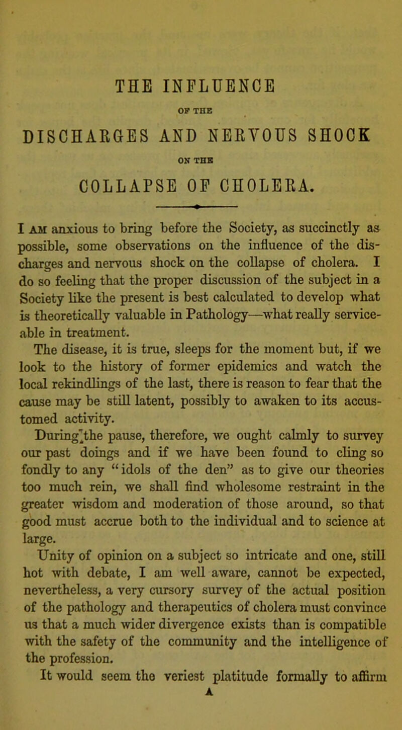 OP THE DISCHARGES AND NERVOUS SHOCK ON THE COLLAPSE OP CHOLERA. I am anxious to bring before the Society, as succinctly as possible, some observations on the influence of the dis- charges and nervous shock on the collapse of cholera. I do so feeling that the proper discussion of the subject in a Society like the present is best calculated to develop what is theoretically valuable in Pathology—what really service- able in treatment. The disease, it is true, sleeps for the moment but, if we look to the history of former epidemics and watch the local rekindlings of the last, there is reason to fear that the cause may be still latent, possibly to awaken to its accus- tomed activity. During'the pause, therefore, we ought calmly to survey our past doings and if we have been found to cling so fondly to any “ idols of the den” as to give our theories too much rein, we shall find wholesome restraint in the greater wisdom and moderation of those around, so that good must accrue both to the individual and to science at large. Unity of opinion on a subject so intricate and one, still hot with debate, I am well aware, cannot be expected, nevertheless, a very cursory survey of the actual position of the pathology and therapeutics of cholera must convince us that a much wider divergence exists than is compatible with the safety of the community and the intelligence of the profession. It would seem the veriest platitude formally to affirm