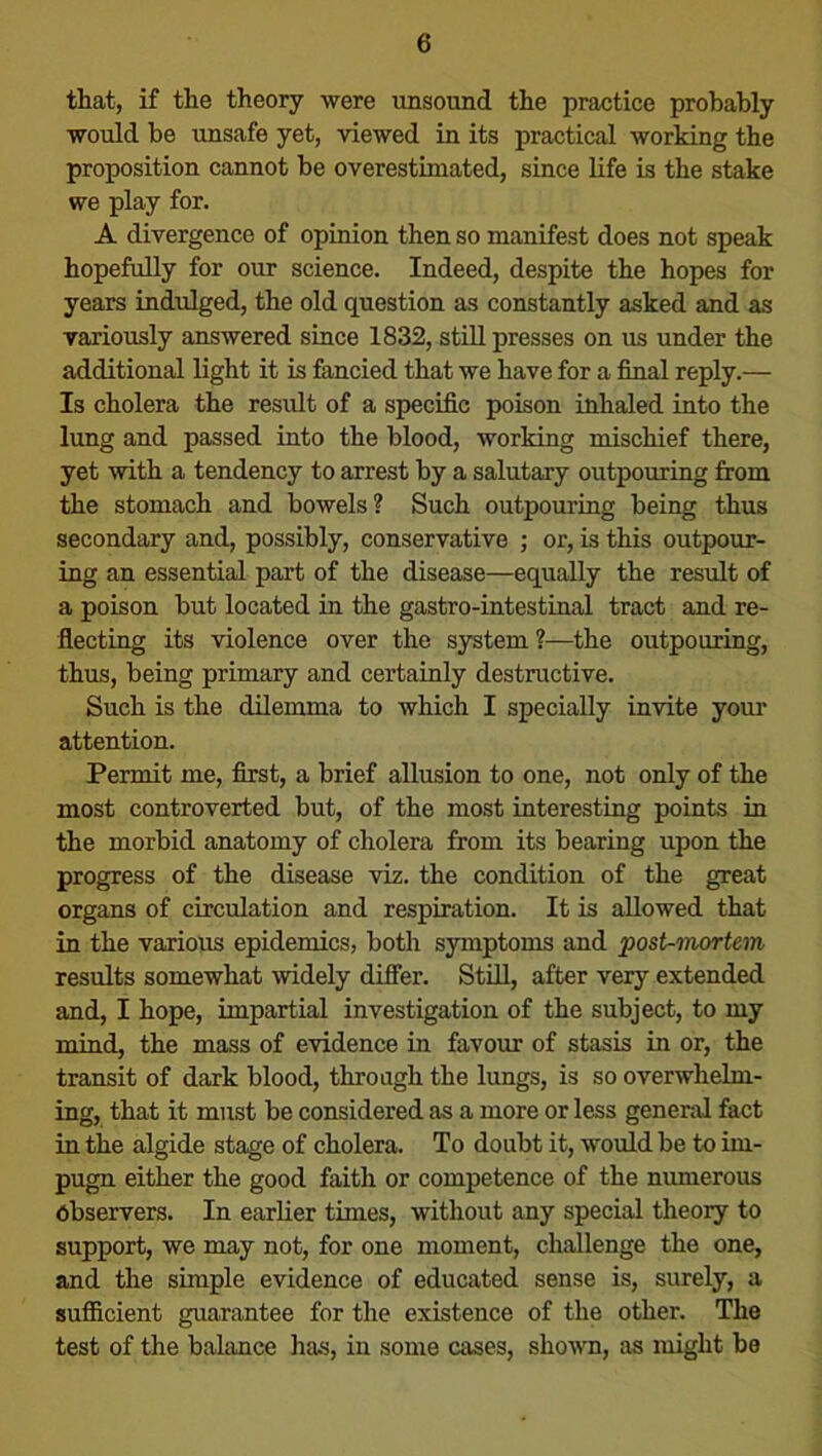 that, if the theory were unsound the practice probably would be unsafe yet, viewed in its practical working the proposition cannot be overestimated, since life is the stake we play for. A divergence of opinion then so manifest does not speak hopefully for our science. Indeed, despite the hopes for years indulged, the old question as constantly asked and as variously answered since 1832, still presses on us under the additional light it is fancied that we have for a final reply.— Is cholera the result of a specific poison inhaled into the lung and passed into the blood, working mischief there, yet with a tendency to arrest by a salutary outpouring from the stomach and bowels? Such outpouring being thus secondary and, possibly, conservative ; or, is this outpour- ing an essential part of the disease—equally the result of a poison but located in the gastro-intestinal tract and re- flecting its violence over the system ?—the outpouring, thus, being primary and certainly destructive. Such is the dilemma to which I specially invite your attention. Permit me, first, a brief allusion to one, not only of the most controverted but, of the most interesting points in the morbid anatomy of cholera from its bearing upon the progress of the disease viz. the condition of the great organs of circulation and respiration. It is allowed that in the various epidemics, both symptoms and post-mortem results somewhat widely differ. Still, after very extended and, I hope, impartial investigation of the subject, to my mind, the mass of evidence in favour of stasis in or, the transit of dark blood, through the lungs, is so overwhelm- ing, that it must be considered as a more or less general fact in the algide stage of cholera. To doubt it, would be to im- pugn either the good faith or competence of the numerous Observers. In earlier times, without any special theory to support, we may not, for one moment, challenge the one, and the simple evidence of educated sense is, surely, a sufficient guarantee for the existence of the other. The test of the balance has, in some cases, shown, as might be