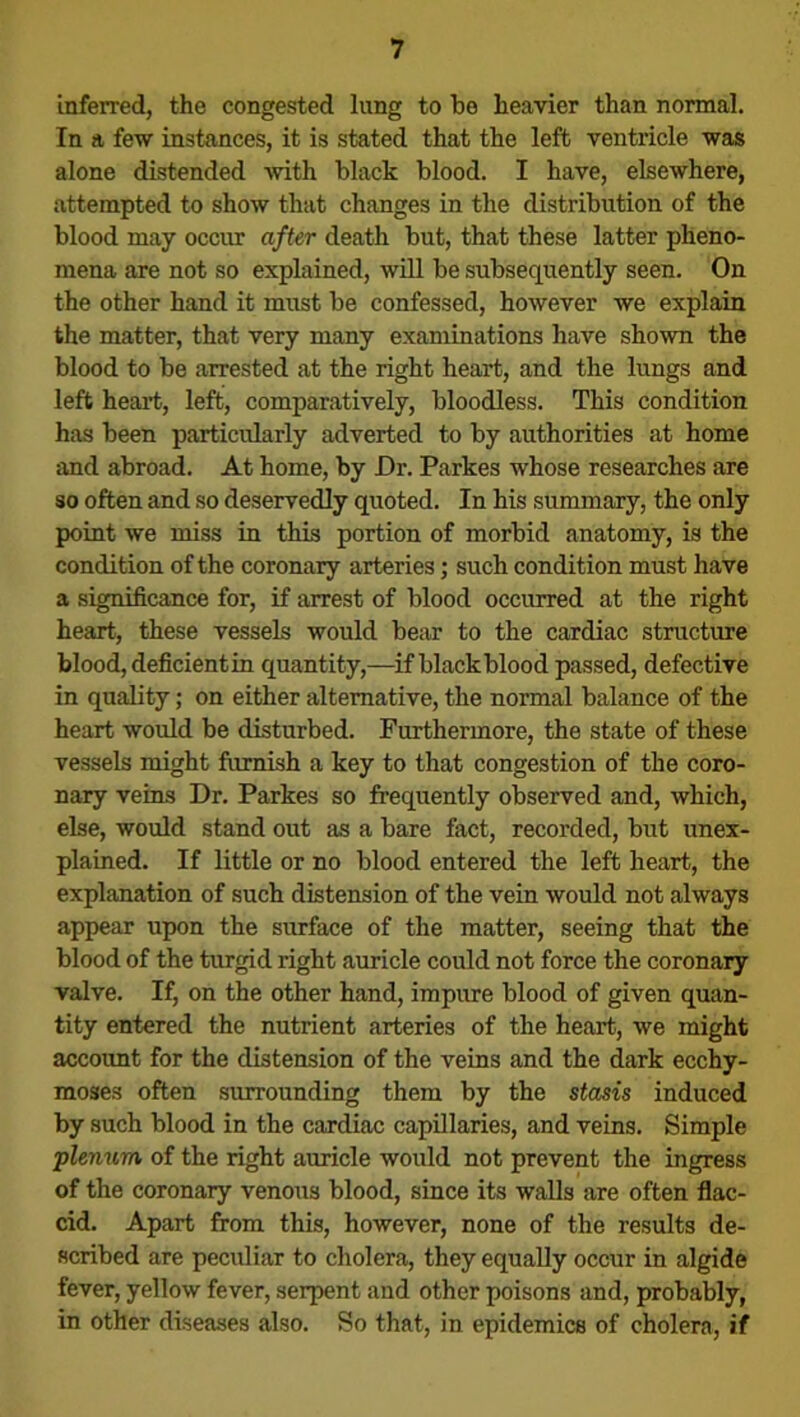 inferred, the congested lung to be heavier than normal. In a few instances, it is stated that the left ventricle was alone distended with black blood. I have, elsewhere, attempted to show that changes in the distribution of the blood may occur after death but, that these latter pheno- mena are not so explained, will be subsequently seen. On the other hand it must be confessed, however we explain the matter, that very many examinations have shown the blood to be arrested at the right heart, and the lungs and left heart, left, comparatively, bloodless. This condition has been particularly adverted to by authorities at home and abroad. At home, by Or. Parkes whose researches are so often and so deservedly quoted. In his summary, the only point we miss in this portion of morbid anatomy, is the condition of the coronary arteries; such condition must have a significance for, if arrest of blood occurred at the right heart, these vessels would bear to the cardiac structure blood, deficientin quantity,—if black blood passed, defective in quality; on either alternative, the normal balance of the heart would be disturbed. Furthermore, the state of these vessels might furnish a key to that congestion of the coro- nary veins Dr. Parkes so frequently observed and, which, else, would stand out as a bare fact, recorded, but unex- plained. If little or no blood entered the left heart, the explanation of such distension of the vein would not always appear upon the surface of the matter, seeing that the blood of the turgid right auricle could not force the coronary valve. If, on the other hand, impure blood of given quan- tity entered the nutrient arteries of the heart, we might account for the distension of the veins and the dark ecchy- moses often surrounding them by the stasis induced by such blood in the cardiac capillaries, and veins. Simple plenum of the right auricle would not prevent the ingress of the coronary venous blood, since its walls are often flac- cid. Apart from this, however, none of the results de- scribed are peculiar to cholera, they equally occur in algide fever, yellow fever, serpent and other poisons and, probably, in other diseases also. So that, in epidemics of cholera, if