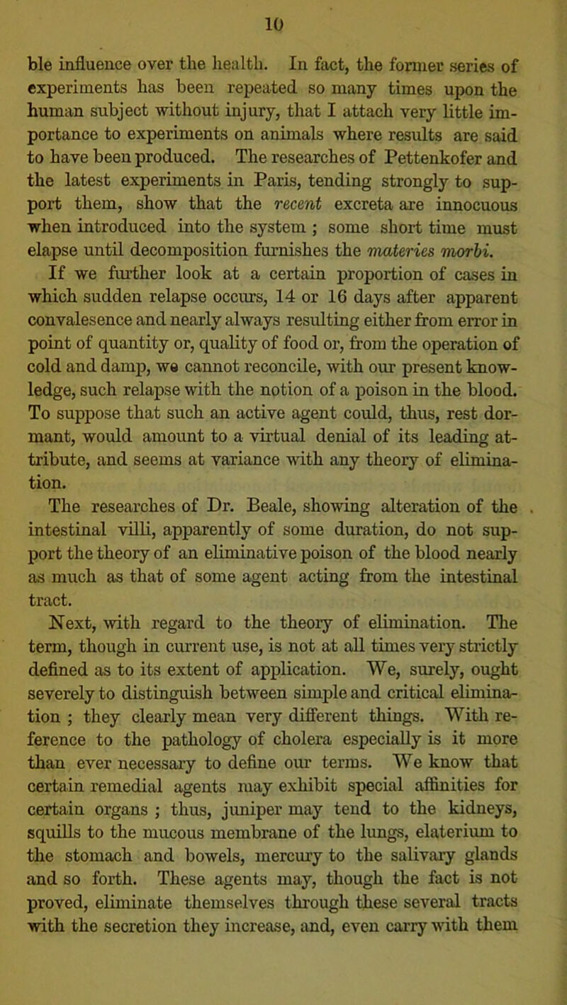 ble influence over the health. In fact, the former series of experiments has been repeated so many times upon the human subject without injury, that I attach very little im- portance to experiments on animals where results are said to have been produced. The researches of Pettenkofer and the latest experiments in Paris, tending strongly to sup- port them, show that the recent excreta are innocuous when introduced into the system ; some short time must elapse until decomposition furnishes the materies morbi. If we further look at a certain proportion of cases in which sudden relapse occurs, 14 or 16 days after apparent convalesence and nearly always resulting either from error in point of quantity or, quality of food or, from the operation of cold and damp, wa cannot reconcile, with our present know- ledge, such relapse with the notion of a poison in the blood. To suppose that such an active agent could, thus, rest dor- mant, would amount to a virtual denial of its leading at- tribute, and seems at variance with any theory of elimina- tion. The researches of Dr. Beale, showing alteration of the . intestinal villi, apparently of some duration, do not sup- port the theory of an eliminative poison of the blood nearly as much as that of some agent acting from the intestinal tract. Next, with regard to the theoiy of elimination. The term, though in current use, is not at all times very strictly defined as to its extent of application. We, surely, ought severely to distinguish between simple and critical elimina- tion ; they clearly mean very different things. With re- ference to the pathology of cholera especially is it more than ever necessary to define our terms. We know that certain remedial agents may exhibit special affinities for certain organs ; thus, jimiper may tend to the kidneys, squills to the mucous membrane of the lungs, elateriiun to the stomach and bowels, mercury to the salivary glands and so forth. These agents may, though the fact is not proved, eliminate themselves through these several tracts with the secretion they increase, and, even carry with them