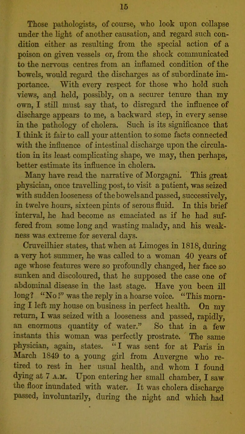 Those pathologists, of course, who look upon collapse under the light of another causation, and regard such con- dition either as resulting from the special action of a poison on given vessels or, from the shock communicated to the nervous centres from an inflamed condition of the bowels, would regard the discharges as of subordinate im- portance. With every respect for those who hold such views, and held, possibly, on a securer tenure than my own, I still must say that, to disregard the influence of discharge appears to me, a backward step, in every sense in the pathology of cholera. Such is its significance that I think it fair to call your attention to some facts connected with the influence of intestinal discharge upon the circula- tion in its least complicating shape, we may, then perhaps, better estimate its influence in cholera. Many have read the narrative of Morgagni. This great physician, once travelling post, to visit a patient, was seized with sudden looseness of the bowels and passed, successively, in twelve hours, sixteen pints of serous fluid. In this brief interval, he had become as emaciated as if he had suf- fered from some long and wasting malady, and his weak- ness was extreme for several days. Cruveilhier states, that when at Limoges in 1818, during a very hot summer, he was called to a woman 40 years of age whose features were so profoundly changed, her face so sunken and discoloured, that he supposed the case one of abdominal disease in the last stage. Have you been ill long ? “ No!” was the reply in a hoarse voice. ‘‘ This morn- ing I left my house on business in perfect health. On my return, I was seized with a looseness and passed, rapidly, an enormous quantity of water.” So that in a few instants this woman was perfectly prostrate. The same physician, again, states. “I was sent for at Paris in March 1849 to a young girl from Auvergne who re- tired to rest in her usual health, and whom I found dying at 7 a.m. Upon entering her small chamber, I saw the floor inundated with water. It was cholera discharge passed, involuntarily, during the night and which had