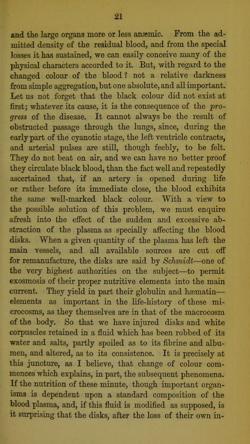 and the large organs more or less anaemic. From the ad- mitted density of the residual blood, and from the special losses it has sustained, we can easily conceive many of the physical characters accorded to it. But, with regard to the changed colour of the blood? not a relative darkness from simple aggregation, but one absolute, and all important. Let us not forget that the black colour did not exist at first; whatever its cause, it is the consequence of the 'pro- gress of the disease. It cannot always be the result of obstructed passage through the lungs, since, during the early part of the cyanotic stage, the left ventricle contracts, and arterial pulses are still, though feebly, to be felt. They do not beat on air, and we can have no better proof they circulate black blood, than the fact well and repeatedly ascertained that, if an artery is opened during life or rather before its immediate close, the blood exhibits the same well-marked black colour. With a view to the possible solution of this problem, we must enquire afresh into the effect of the sudden and excessive ab- straction of the plasma as specially affecting the blood disks. When a given quantity of the plasma has left the main vessels, and all available sources are cut off for remanufacture, the disks are said by Schmidt—one of the very highest authorities on the subject—to permit exosmosis of their proper nutritive elements into the main current. They yield in part their globulin and hsematin— elements as important in the life-history of these mi- crocosms, as they themselves are in that of the macrocosm of the body. So that we have injured disks and white corpuscles retained in a fluid which has been robbed of its water and salts, partly spoiled as to its fibrine and albu- men, and altered, as to its consistence. It is precisely at this juncture, as I believe, that change of colour com- mences which explains, in part, the subsequent phenomena. If the nutrition of these minute, though important organ- isms is dependent upon a standard composition of the blood plasma, and, if this fluid is modified as supposed, is it surprising that the disks, after the loss of their own in-