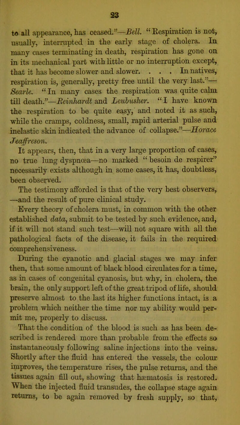 to all appearance, lias ceased.”—Bell. “ Respiration is not, usually, interrupted in the early stage of cholera. In many cases terminating in death, respiration has gone on in its mechanical part with little or no interruption except, that it has become slower and slower. ... In natives, respiration is, generally, pretty free until the very last.”— Searle. “ In many cases the respiration was quite calm till death.”—Reinhardt and Leubusher. “ I have known the respiration to be quite easy, and noted it as such, while the cramps, coldness, small, rapid arterial pulse and inelastic skin indicated the advance of collapse.”—Horace Jeaffreson. It appears, then, that in a very large proportion of cases, no true lung dyspnoea—no marked “ besoin de respirer” necessarily exists although in some cases, it has, doubtless, been observed. The testimony afforded is that of the very best observers, —and the result of pure clinical study. Every theory of cholera must, in common with the other established data, submit to be tested by such evidence, and, if it will not stand such test—will not square with all the pathological facts of the disease, it fails in the required comprehensiveness. During the cyanotic and glacial stages we may infer then, that some amount of black blood circulates for a time, as in cases of congenital cyanosis, but why, in cholera, the brain, the only support left of the great tripod of life, should preserve almost to the last its higher functions intact, is a problem which neither the time nor my ability would per- mit me, properly to discuss. That the condition of the blood is such as has been de- scribed is rendered more than probable from the effects so instantaneously following saline injections into the veins. Shortly after the fluid has entered the vessels, the colour improves, the temperature rises, the pulse returns, and the tissues again fill out, showing that haematosis is restored. When the injected fluid transudes, the collapse stage again returns, to be again removed by fresh supply, so that,