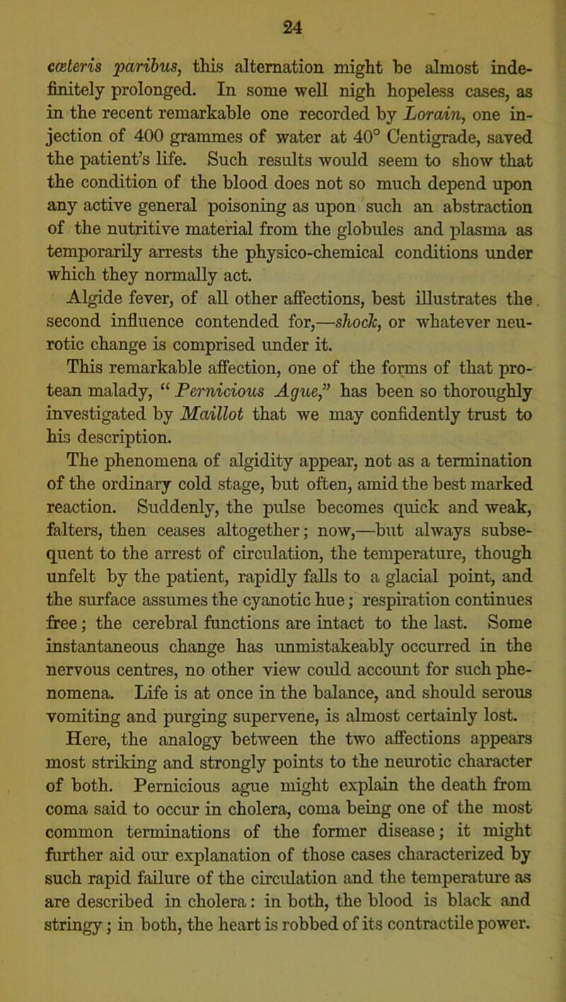cmteris paribus, this alternation might be almost inde- finitely prolonged. In some well nigh hopeless cases, as in the recent remarkable one recorded by Lorain, one in- jection of 400 grammes of water at 40° Centigrade, saved the patient’s life. Such results would seem to show that the condition of the blood does not so much depend upon any active general poisoning as upon such an abstraction of the nutritive material from the globules and plasma as temporarily arrests the physico-chemical conditions under which they normally act. Algide fever, of all other affections, best illustrates the second influence contended for,—shock, or whatever neu- rotic change is comprised under it. This remarkable affection, one of the forms of that pro- tean malady, “ Pernicious Ague,” has been so thoroughly investigated by Maillot that we may confidently trust to his description. The phenomena of algidity appear, not as a termination of the ordinary cold stage, but often, amid the best marked reaction. Suddenly, the pulse becomes quick and weak, falters, then ceases altogether; now,—but always subse- quent to the arrest of circulation, the temperature, though unfelt by the patient, rapidly falls to a glacial point, and the surface assumes the cyanotic hue; respiration continues free; the cerebral functions are intact to the last. Some instantaneous change has unmistakeably occurred in the nervous centres, no other view could account for such phe- nomena. Life is at once in the balance, and should serous vomiting and purging supervene, is almost certainly lost. Here, the analogy between the two affections appears most striking and strongly points to the neurotic character of both. Pernicious ague might explain the death from coma said to occur in cholera, coma being one of the most common terminations of the former disease; it might further aid our explanation of those cases characterized by such rapid failure of the circulation and the temperature as are described in cholera: in both, the blood is black and stringy; in both, the heart is robbed of its contractile power.