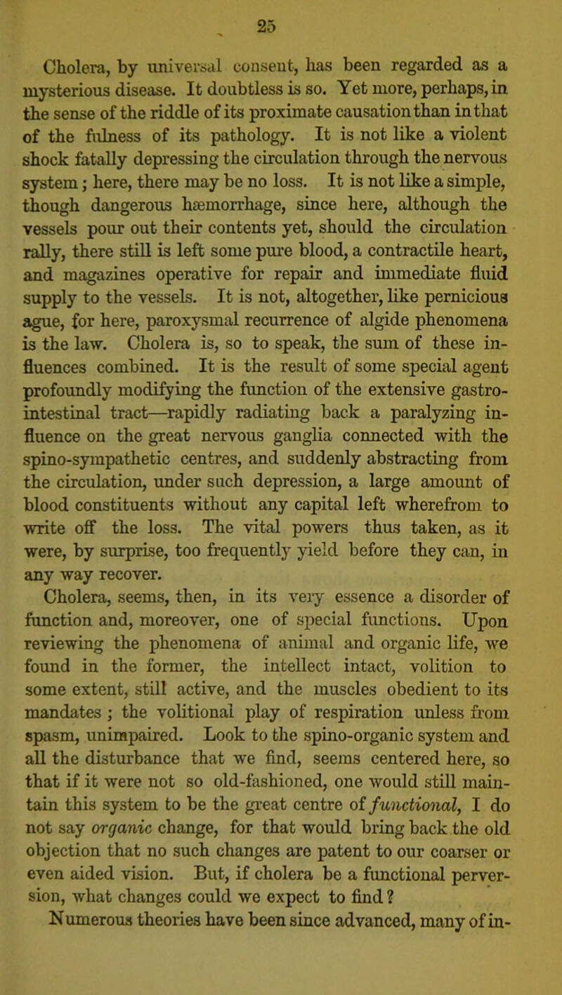 Cholera, by universal consent, has been regarded as a mysterious disease. It doubtless is so. Yet more, perhaps, in the sense of the riddle of its proximate causation than in that of the fulness of its pathology. It is not like a violent shock fatally depressing the circulation through the nervous system; here, there may be no loss. It is not like a simple, though dangerous haemorrhage, since here, although the vessels pour out their contents yet, should the circulation rally, there still is left some pure blood, a contractile heart, and magazines operative for repair and immediate fluid supply to the vessels. It is not, altogether, like pernicious ague, for here, paroxysmal recurrence of algide phenomena is the law. Cholera is, so to speak, the sum of these in- fluences combined. It is the result of some special agent profoundly modifying the function of the extensive gastro- intestinal tract—rapidly radiating back a paralyzing in- fluence on the great nervous ganglia connected with the spino-sympathetic centres, and suddenly abstracting from the circulation, under such depression, a large amount of blood constituents without any capital left wherefrom to write off the loss. The vital powers thus taken, as it were, by surprise, too frequently yield before they can, in any way recover. Cholera, seems, then, in its very essence a disorder of function and, moreover, one of special functions. Upon reviewing the phenomena of animal and organic life, we found in the former, the intellect intact, volition to some extent, still active, and the muscles obedient to its mandates ; the volitional play of respiration unless from spasm, unimpaired. Look to the spino-organic system and all the disturbance that we find, seems centered here, so that if it were not so old-fashioned, one would still main- tain this system to be the great centre of functional, I do not say organic change, for that would bring back the old objection that no such changes are patent to our coarser or even aided vision. But, if cholera be a functional perver- sion, what changes could we expect to find ? Numerous theories have been since advanced, many of in-