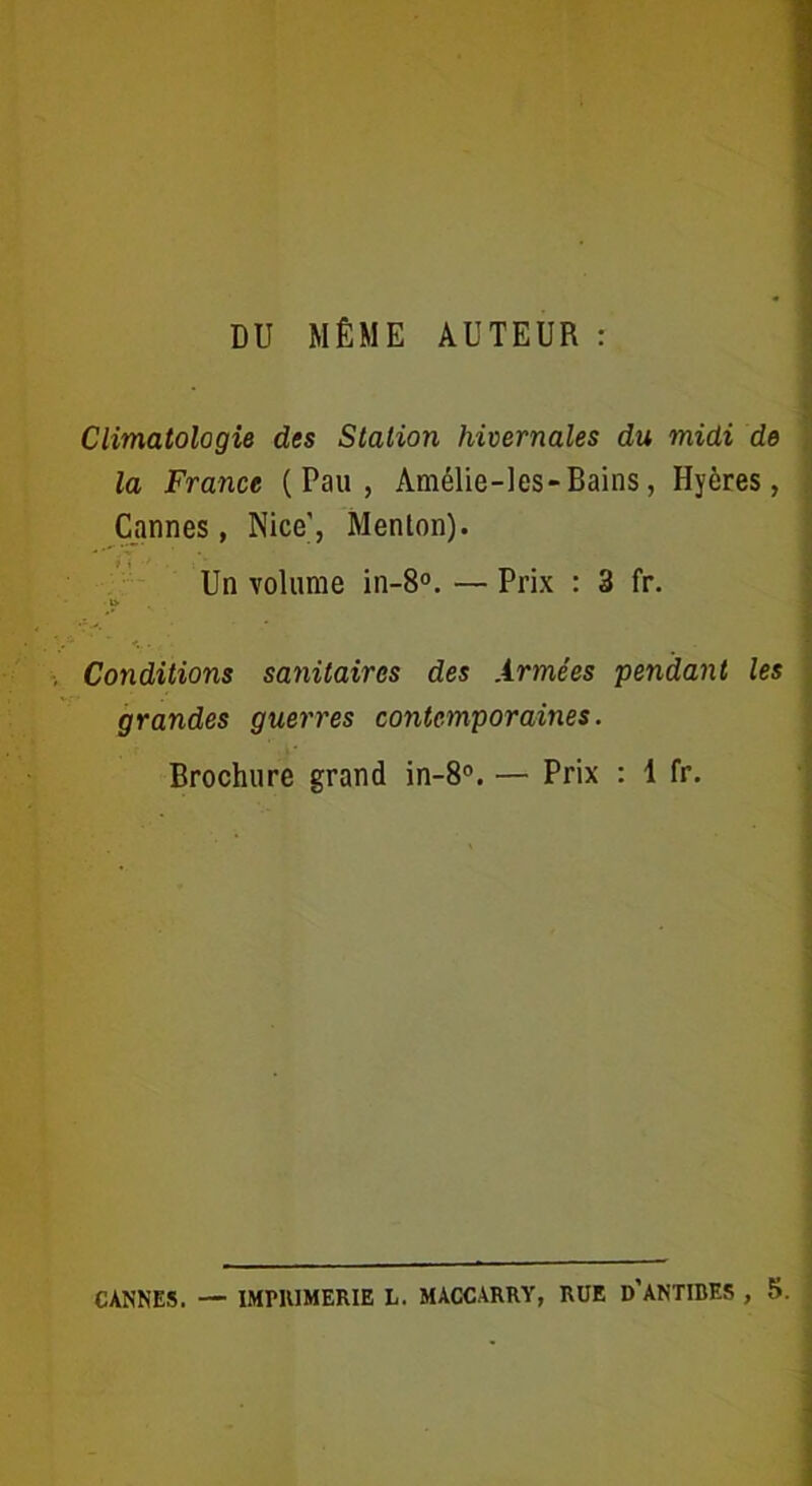 DU MÊME AUTEUR : Climatologie des Station hivernales du midi de la France (Pau, Amélie-les-Bains, Hyères, Cannes, Nice', Menlon). Un volume in-8°. — Prix : 3 fr. Conditions sanitaires des Armées pendant les grandes guerres contemporaines. Brochure grand in-8°. — Prix : 1 fr. CANNES. — IMPIUMERIE L. MÀCCARRY, RUE D’ANTIBES , 5