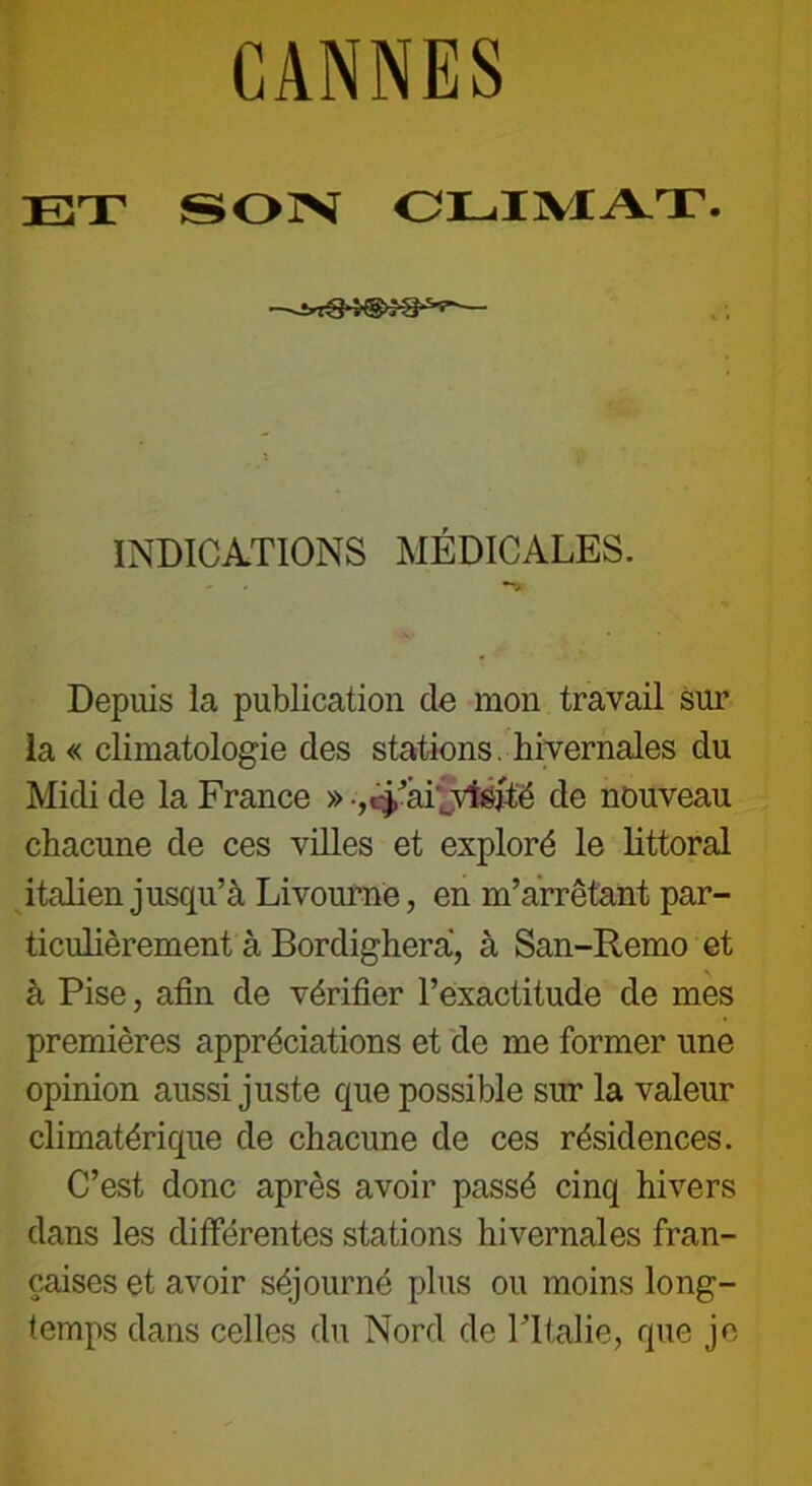 CANNES ET SON CLIMAT. -^xtS4@*8‘s's INDICATIONS MÉDICALES. - , Depuis la publication de mon travail sur la « climatologie des stations. hivernales du Midi de la France » •,cj,’aLvfejté de nouveau chacune de ces villes et exploré le littoral italien jusqu’à Livourne, en m’arrêtant par- ticulièrement à Bordigherà, à San-Remo et à Pise, afin de vérifier l’exactitude de mes premières appréciations et de me former une opinion aussi juste que possible sur la valeur climatérique de chacune de ces résidences. C’est donc après avoir passé cinq hivers dans les différentes stations hivernales fran- çaises et avoir séjourné plus ou moins long- temps dans celles du Nord de ITtalie, que je