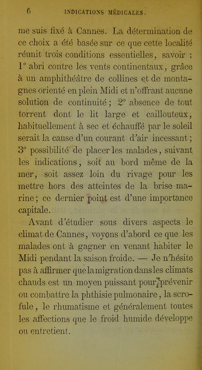 me suis fixé à Cannes. La détermination de ce choix a été basée sur ce que cette localité réunit trois conditions essentielles, savoir : 10 abri contre les vents continentaux, grâce à un amphithéâtre de collines et de monta- gnes orienté en plein Midi et n’offrant aucune solution de continuité ; 2° absence de tout torrent dont le lit large et caillouteux, habituellement à sec et échauffé par le soleil serait la cause d’un courant d’air incessant ; 3° possibilité de placer les malades, suivant les indications, soit au bord même de la mer, soit assez loin du rivage pour les mettre hors des atteintes de la brise ma- rine ; ce dernier point est d’une importance capitale. Avant d’étudier sous divers aspects le climat de Cannes, voyons d’abord ce que les malades ont à gagner en venant habiter le Midi pendant la saison froide. — Je n’hésite pas à affirmer quelamigrationdansles climats chauds est un moyen puissant pourjprévenir ou combattre la phthisie pulmonaire, la scro- fule , le rhumatisme et généralement toutes les affections que le froid humide développe ou entretient.