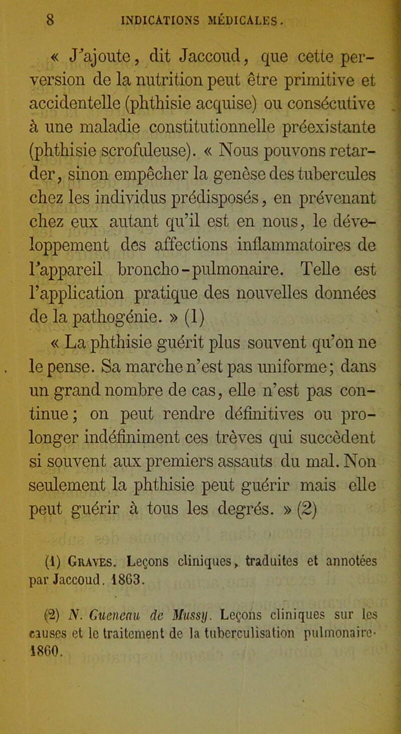 « «Rajoute, dit Jaccoud, que cetie per- version de la nutrition peut être primitive et accidentelle (phthisie acquise) ou consécutive à une maladie constitutionnelle préexistante (phthisie scrofuleuse). « Nous pouvons retar- der, sinon empêcher la genèse des tubercules chez les individus prédisposés, en prévenant chez eux autant qu’il est en nous, le déve- loppement des affections inflammatoires de Tappareil broncho-pulmonaire. Telle est l’application pratique des nouvelles données de la pathogénie. » (1) « La phthisie guérit plus souvent qu’on ne le pense. Sa marche n’est pas uniforme ; dans un grand nombre de cas, elle n’est pas con- tinue; on peut rendre définitives ou pro- longer indéfiniment ces trêves qui succèdent si souvent aux premiers assauts du mal. Non seulement la phthisie peut guérir mais elle peut guérir à tous les degrés. » (2) (!) Graves. Leçons cliniques, traduites et annotées par Jaccoud. 1863. P) N. Cueneau de Mussy. Leçons cliniques sur les causes et le traitement de la tuberculisation pulmonaire- 1860.