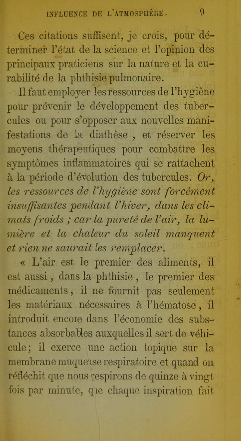 Ces citations suffisent, je crois, pour dé- terminer l’état de la science et l’opinion des principaux praticiens sur la nature et la cu- rabilité de la phthisie pulmonaire. Il faut employer les ressources de l’hygiène pour prévenir le développement des tuber- cules ou pour s’opposer aux nouvelles mani- festations de la diathèse , et réserver les moyens thérapeutiques pour combattre les symptômes inflammatoires qui se rattachent à la période d’évolution des tubercules. Or, les ressources de l’hygiène sont forcément insuffisantes 'pendant l’hiver, dans les cli- mats f roids ; car la pureté de l’air, la lu- mière et la chaleur du soleil manquent et rien ne saurait les remplacer. « L’air est le premier des aliments, il est aussi, dans la phthisie , le premier des médicaments, il ne fournit pas seulement les matériaux nécessaires à l’hématose, il introduit encore dans l’économie des subs- tances absorbables auxquelles il sert de véhi- cule; il exerce une action topique sur la membrane muqueuse respiratoire et quand on réfléchit que nous respirons de quinze à vingt fois par minute, que chaque inspiration fait