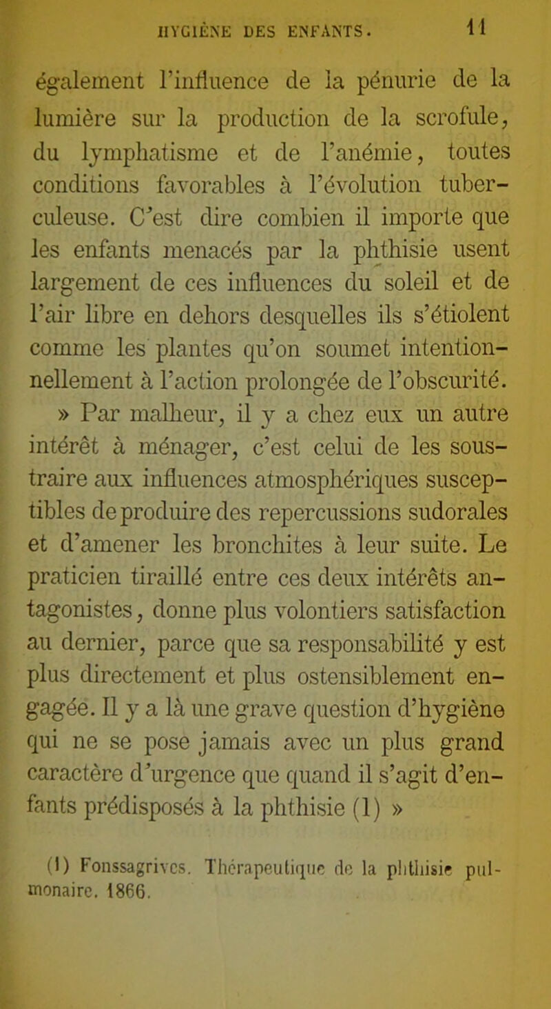 également l’influence de la pénurie de la lumière sur la production de la scrofule, du lymphatisme et de l’anémie, toutes conditions favorables à l’évolution tuber- culeuse. C'est dire combien il importe que les enfants menacés par la phthisie usent largement de ces influences du soleil et de l’air libre en dehors desquelles ils s’étiolent comme les plantes qu’on soumet intention- nellement à l’action prolongée de l’obscurité. » Par malheur, il y a chez eux un autre intérêt à ménager, c’est celui de les sous- traire aux influences atmosphériques suscep- tibles de produire des repercussions sudorales et d’amener les bronchites à leur suite. Le praticien tiraillé entre ces deux intérêts an- tagonistes , donne plus volontiers satisfaction au dernier, parce que sa responsabilité y est plus directement et plus ostensiblement en- gagée. Il y a là une grave question d’hygiène qui ne se pose jamais avec un plus grand caractère d’urgence que quand il s’agit d’en- fants prédisposés à la phthisie (1) » (I) Fonssagrivcs. Thérapeutique de la phthisie pul- monaire. 1866.