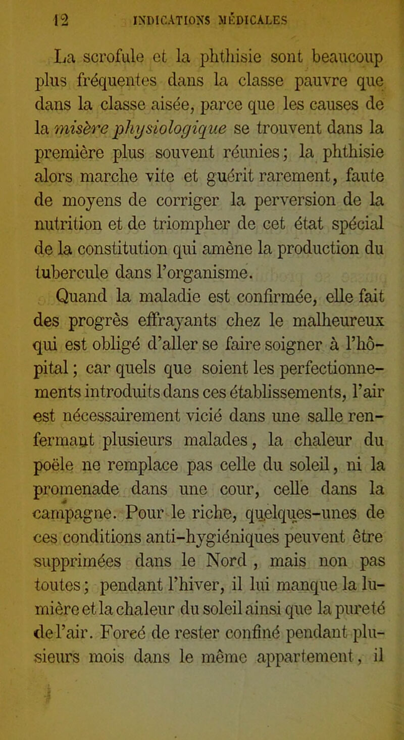 La scrofule et la phthisie sont beaucoup plus fréquentes dans la classe pauvre que dans la classe aisée, parce que les causes de la misère physiologique se trouvent dans la première plus souvent réunies; la phthisie alors marche vite et guérit rarement, faute de moyens de corriger la perversion de la nutrition et de triompher de cet état spécial de la constitution qui amène la production du tubercule dans l’organisme. Quand la maladie est confirmée, elle fait des progrès effrayants chez le malheureux qui est obligé d’aller se faire soigner à l’hô- pital ; car quels que soient les perfectionne- ments introduits dans ces établissements, l’air est nécessairement vicié dans une salle ren- fermant plusieurs malades, la chaleur du poêle ne remplace pas celle du soleil, ni la promenade dans une cour, celle dans la campagne. Pour le riche, quelques-unes de ces conditions anti-hygiéniques peuvent être supprimées dans le Nord , mais non pas toutes ; pendant l’hiver, il lui manque la lu- mière et la chaleur du soleil ainsi que la pureté de l’air. Foreé de rester confiné pendant plu- sieurs mois dans le même appartement, il