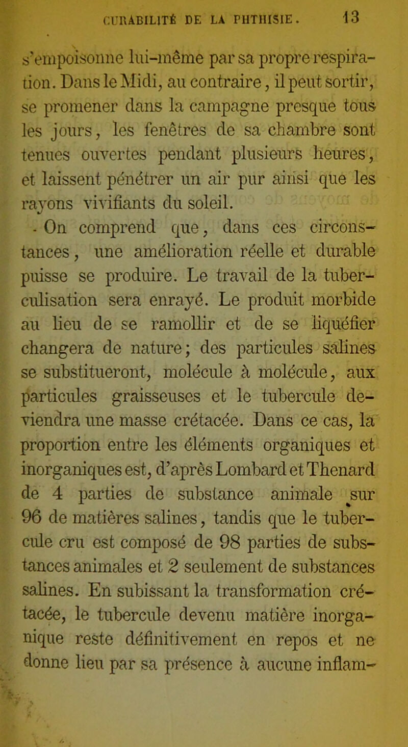 s'empoisonne lui-même par sa propre respira- tion. Dans le Midi, au contraire, il peut sortir, se promener dans la campagne presque tous les jours, les fenêtres de sa chambre sont tenues ouvertes pendant plusieurs heures, et laissent pénétrer un air pur ainsi que les rayons vivifiants du soleil. - On comprend que, dans ces circons- tances , une amélioration réelle et durable pifisse se produire. Le travail de la tuber- culisation sera enrayé. Le produit morbide au lieu de se ramollir et de se liquéfier changera de nature; des particules salines se substitueront, molécule à molécule, aux particules graisseuses et le tubercule de- viendra une masse crétacée. Dans ce cas, la proportion entre les éléments organiques et inorganiques est, d’après Lombard et Thénard de 4 parties de substance animale sur 96 de matières salines, tandis que le tuber- cule cru est composé de 98 parties de subs- tances animales et 2 seulement de substances salines. En subissant la transformation cré- tacée, le tubercule devenu matière inorga- nique reste définitivement en repos et ne donne lieu par sa présence à aucune inflam-