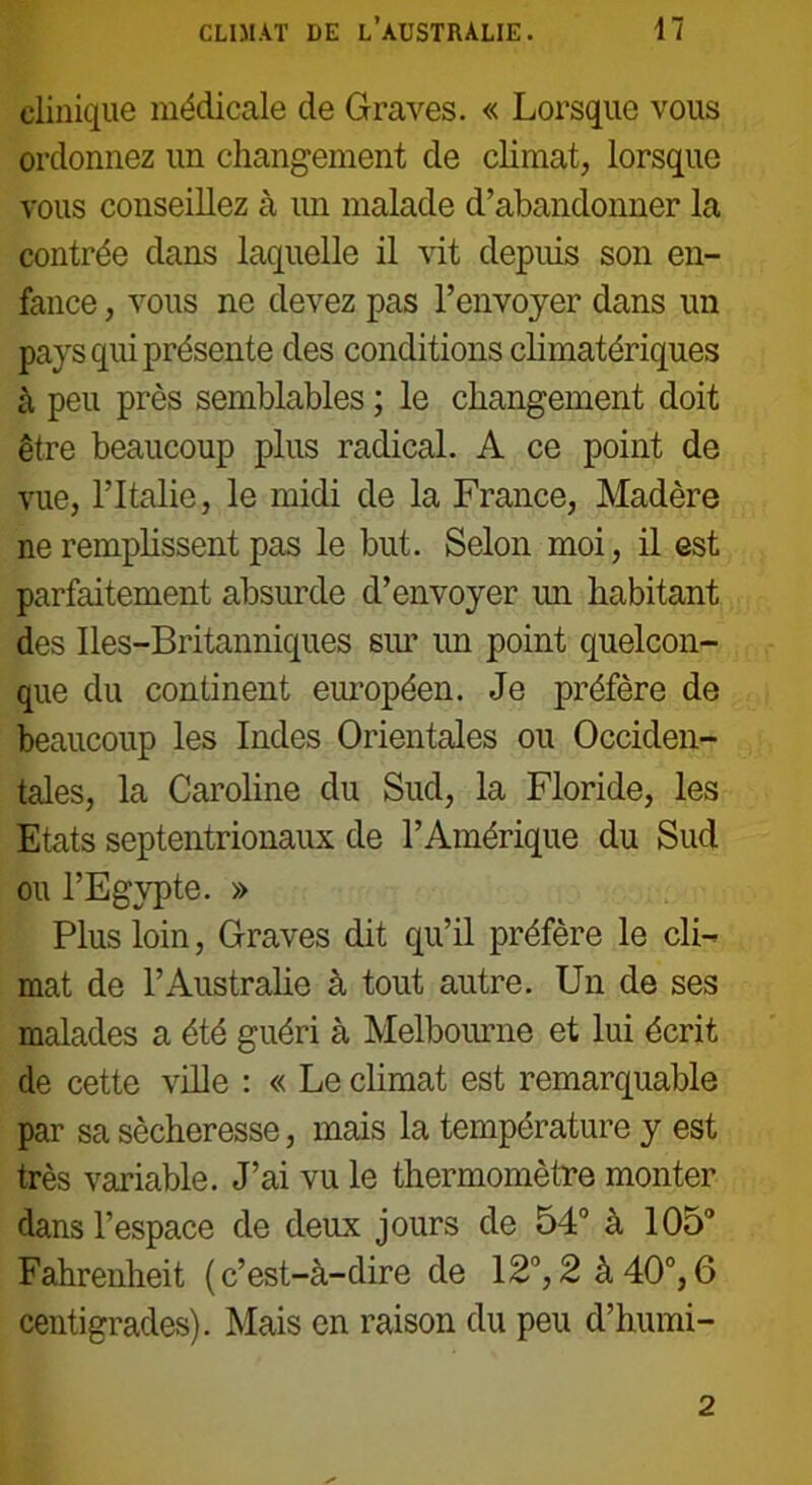 clinique médicale de Graves. « Lorsque vous ordonnez un changement de climat, lorsque vous conseillez à un malade d’abandonner la contrée dans laquelle il vit depuis son en- fance , vous ne devez pas l’envoyer dans un pays qui présente des conditions climatériques à peu près semblables ; le changement doit être beaucoup plus radical. A ce point de vue, l’Italie, le midi de la France, Madère ne remplissent pas le but. Selon moi, il est parfaitement absurde d’envoyer un habitant des Iles-Britanniques sur un point quelcon- que du continent européen. Je préfère de beaucoup les Indes Orientales ou Occiden- tales, la Caroline du Sud, la Floride, les Etats septentrionaux de l’Amérique du Sud ou l’Egypte. » Plus loin, Graves dit qu’il préfère le cli- mat de l’Australie à tout autre. Un de ses malades a été guéri à Melbourne et lui écrit de cette ville : « Le climat est remarquable par sa sécheresse, mais la température y est très variable. J’ai vu le thermomètre monter dans l’espace de deux jours de 54° à 105° Fahrenheit (c’est-à-dire de 12°, 2 à 40°, 6 centigrades). Mais en raison du peu d’humi- 2