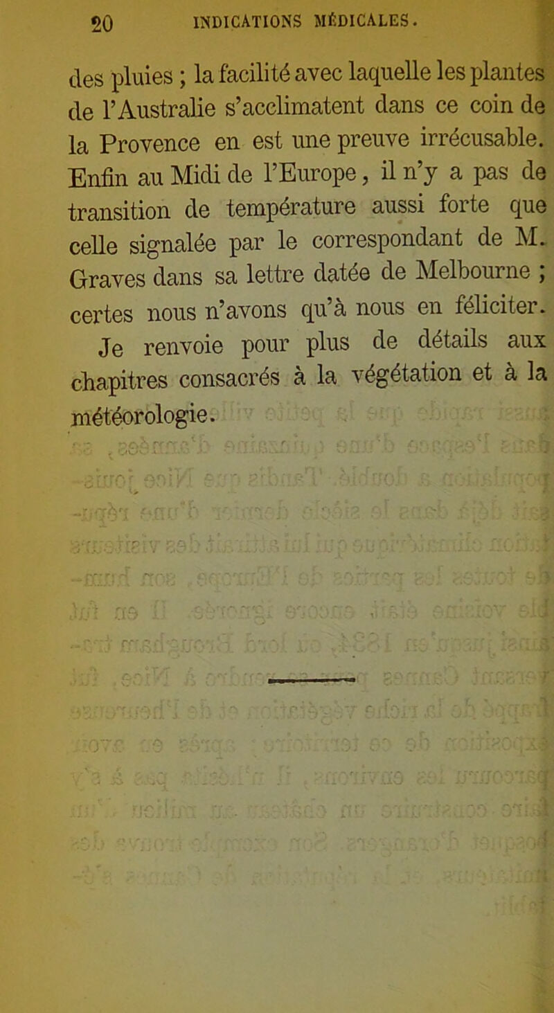 des pluies ; la facilité avec laquelle les plantes de l’Australie s’acclimatent dans ce coin de la Provence en est une preuve irrécusable. Enfin au Midi de l’Europe, il n’y a pas de transition de température aussi forte que celle signalée par le correspondant de M. Graves dans sa lettre datée de Melbourne ; certes nous n’avons qu’à nous en féliciter. Je renvoie pour plus de détails aux chapitres consacrés à la végétation et à la météorologie. [1TO r AJU/i ' ' P- ' î ' 'JC Or- : .-Vû?. r - . . J loi no