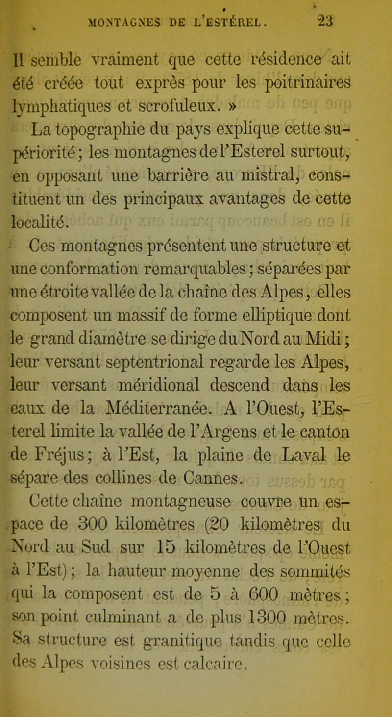 Il semble vraiment que cette résidence ait été créée tout exprès pour les poitrinaires lymphatiques et scrofuleux. » La topographie du pa}rs explique cette su- périorité; les montagnes de l’Esterel surtout, en opposant une barrière au mistral, cons- tituent un des principaux avantages de cette localité. Ces montagnes présentent une structure et une conformation remarquables ; séparées par une étroite vallée de la chaîne des Alpes, elles composent un massif de forme elliptique dont le grand diamètre se dirige du Nord au Midi ; leur versant septentrional regarde les Alpes, leur versant méridional descend dans les eaux de la Méditerranée. A l’Ouest, l’Es- terel limite la vallée de l’Argens et le canton de Fréjus; à l’Est, la plaine de Laval le sépare des collines de Cannes. Cette chaîne montagneuse couvre un es- pace de 300 kilomètres (20 kilomètres du Nord au Sud sur 15 kilomètres de l’Ouest à l’Est) ; la hauteur moyenne des sommités qui la composent est de 5 à 600 mètres; son point culminant a de plus 1300 mètres. Sa structure est granitique tandis que celle des Alpes voisines est calcaire.