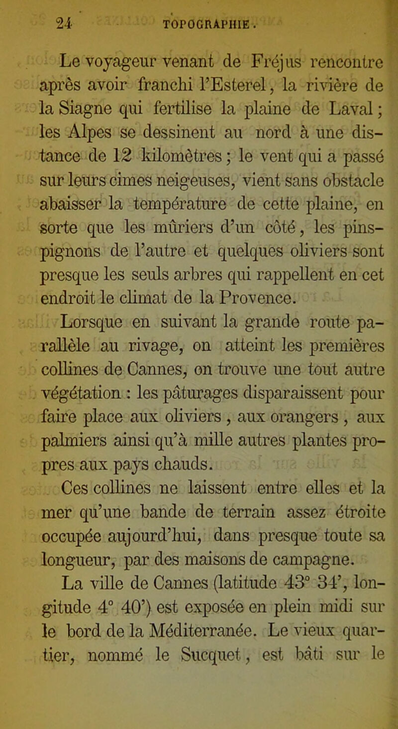 Le voyageur venant de Fréjus rencontre après avoir franchi l’Esterel, la rivière de la Siagne qui fertilise la plaine de Laval ; les Alpes se dessinent au nord à une dis- tance de 12 kilomètres ; le vent qui a passé sur leurs cimes neigeuses, vient sans obstacle abaisser la température de cette plaine, en sorte que les mûriers d’un côté, les pins- pignons de l’autre et quelques ohviers sont presque les seuls arbres qui rappellent en cet endroit le climat de la Provence. Lorsque en suivant la grande route pa- rallèle au rivage, on atteint les premières colhnes de Cannes, on trouve une tout autre végétation : les pâturages disparaissent pour faire place aux oliviers , aux orangers , aux palmiers ainsi qu’à mille autres plantes pro- pres aux pays chauds. Ces collines ne laissent entre elles et la mer qu’une bande de terrain assez étroite occupée aujourd’hui, dans presque toute sa longueur, par des maisons de campagne. La ville de Cannes (latitude 43° 34’, lon- gitude 4° 40’) est exposée en plein midi sur le bord de la Méditerranée. Le vieux quar- tier, nommé le Sucquet, est bâti sur le